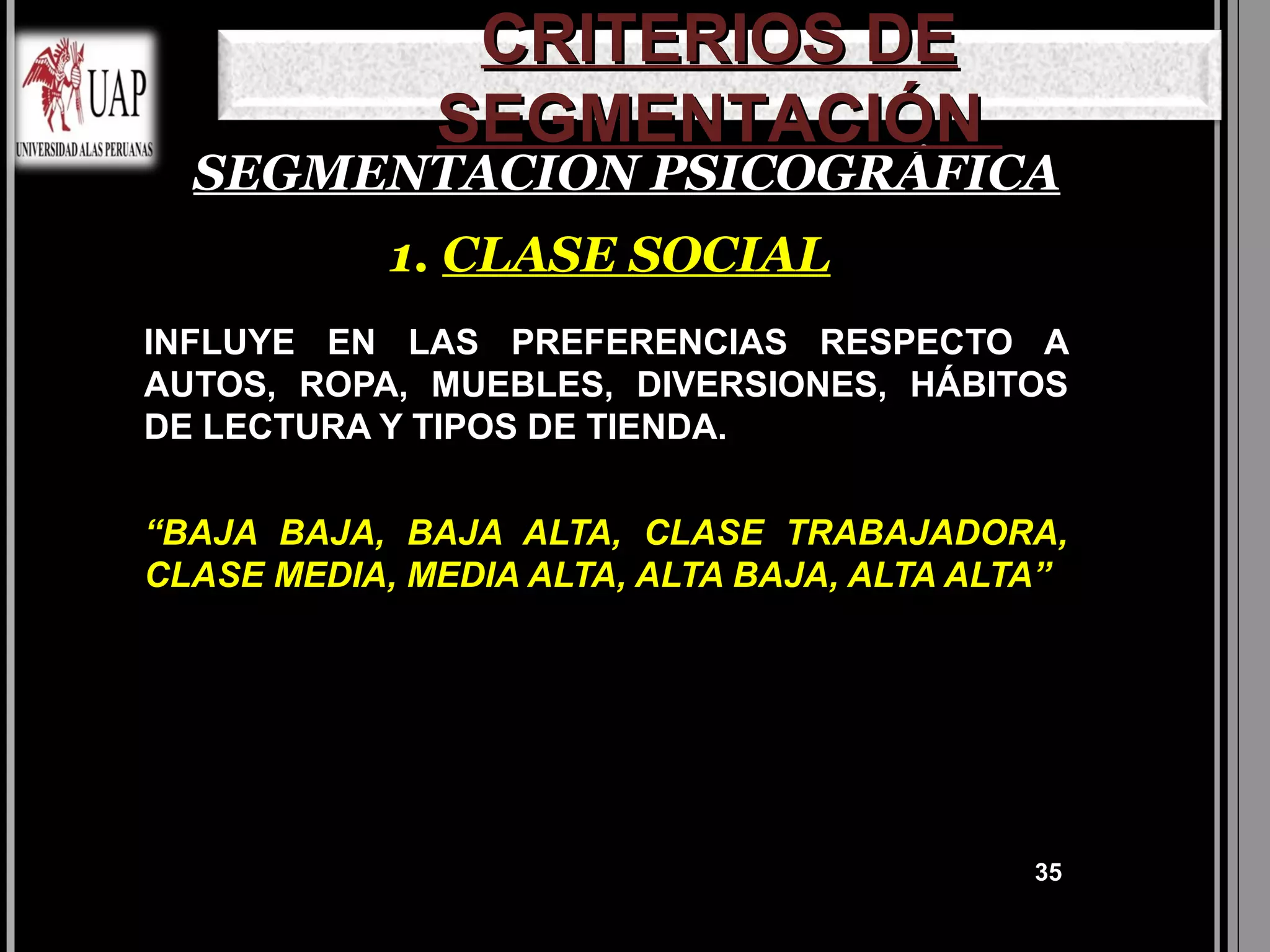 CRITERIOS DE
              SEGMENTACIÓN
  SEGMENTACION PSICOGRÁFICA
            1. CLASE SOCIAL
INFLUYE EN LAS PREFERENCIAS RESPECTO A
AUTOS, ROPA, MUEBLES, DIVERSIONES, HÁBITOS
DE LECTURA Y TIPOS DE TIENDA.


“BAJA BAJA, BAJA ALTA, CLASE TRABAJADORA,
CLASE MEDIA, MEDIA ALTA, ALTA BAJA, ALTA ALTA”




                                            35
 