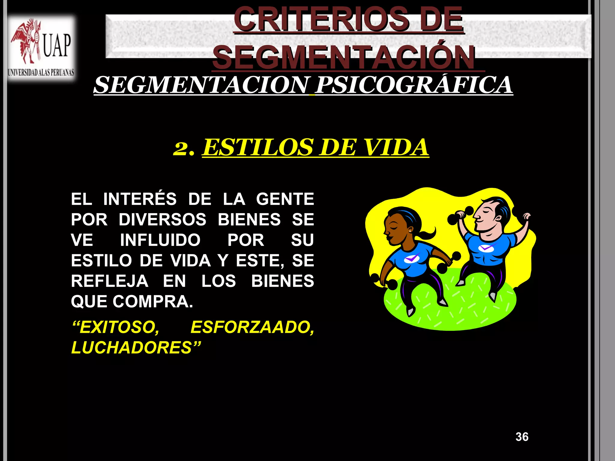 CRITERIOS DE
              SEGMENTACIÓN
  SEGMENTACION PSICOGRÁFICA

          2. ESTILOS DE VIDA

EL INTERÉS DE LA GENTE
POR DIVERSOS BIENES SE
VE   INFLUIDO   POR    SU
ESTILO DE VIDA Y ESTE, SE
REFLEJA EN LOS BIENES
QUE COMPRA.
“EXITOSO,   ESFORZAADO,
LUCHADORES”




                               36
 