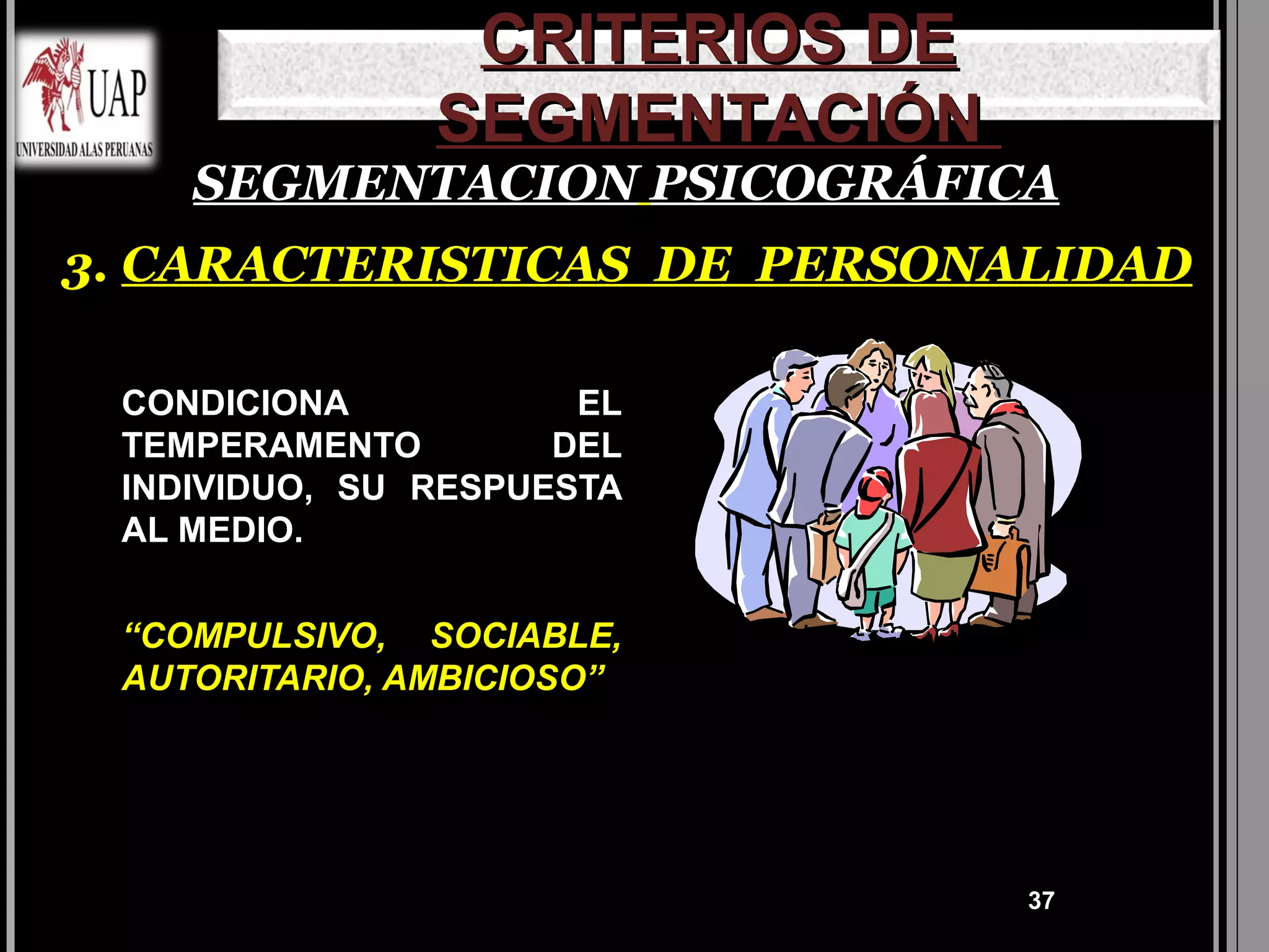 CRITERIOS DE
               SEGMENTACIÓN
    SEGMENTACION PSICOGRÁFICA
3. CARACTERISTICAS DE PERSONALIDAD

 CONDICIONA           EL
 TEMPERAMENTO        DEL
 INDIVIDUO, SU RESPUESTA
 AL MEDIO.


 “COMPULSIVO, SOCIABLE,
 AUTORITARIO, AMBICIOSO”




                               37
 