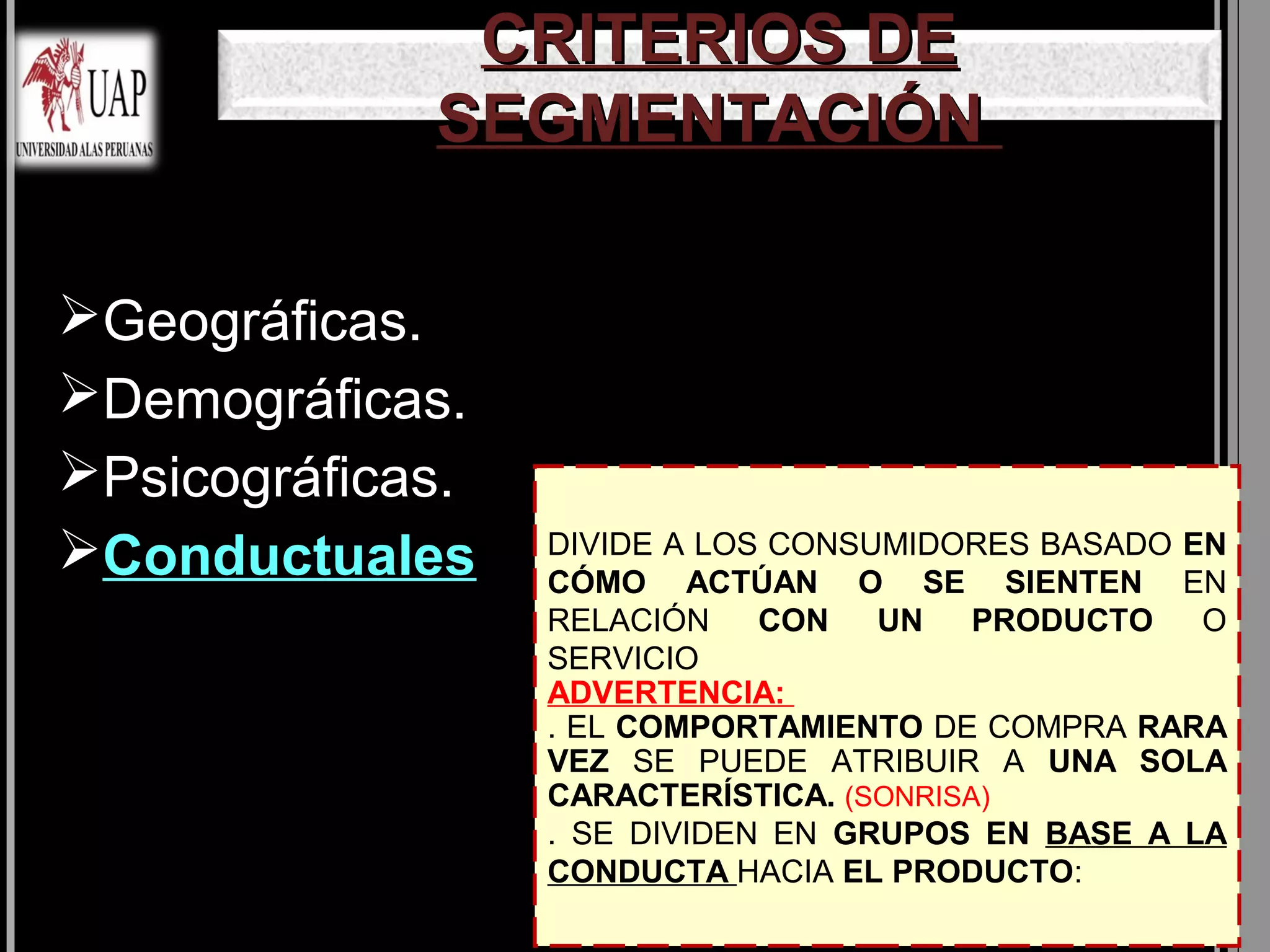 CRITERIOS DE
             SEGMENTACIÓN

Geográficas.
Demográficas.
Psicográficas.
Conductuales     DIVIDE A LOS CONSUMIDORES BASADO EN
                  CÓMO ACTÚAN O SE SIENTEN EN
                  RELACIÓN    CON   UN    PRODUCTO  O
                  SERVICIO
                  ADVERTENCIA:
                  . EL COMPORTAMIENTO DE COMPRA RARA
                  VEZ SE PUEDE ATRIBUIR A UNA SOLA
                  CARACTERÍSTICA. (SONRISA)
                  . SE DIVIDEN EN GRUPOS EN BASE A LA
                  CONDUCTA HACIA EL PRODUCTO:
 