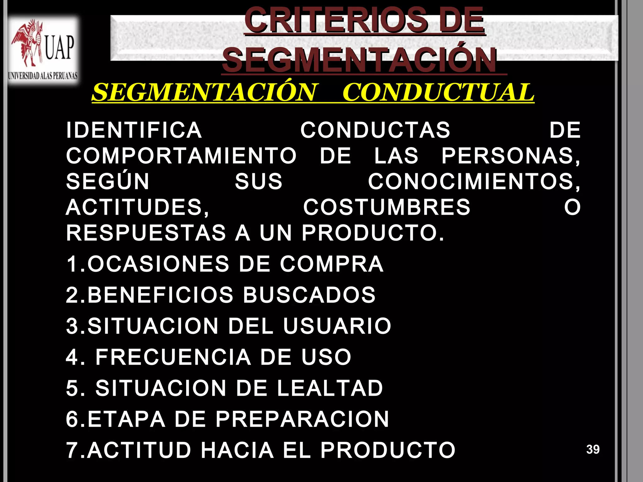 CRITERIOS DE
           SEGMENTACIÓN
 SEGMENTACIÓN CONDUCTUAL
IDENTIFICA        CONDUCTAS      DE
COMPORTAMIENTO DE LAS PERSONAS,
SEGÚN        SUS      CONOCIMIENTOS,
ACTITUDES,        COSTUMBRES      O
RESPUESTAS A UN PRODUCTO.
1.OCASIONES DE COMPRA
2.BENEFICIOS BUSCADOS
3.SITUACION DEL USUARIO
4. FRECUENCIA DE USO
5. SITUACION DE LEALTAD
6.ETAPA DE PREPARACION
7.ACTITUD HACIA EL PRODUCTO          39
 