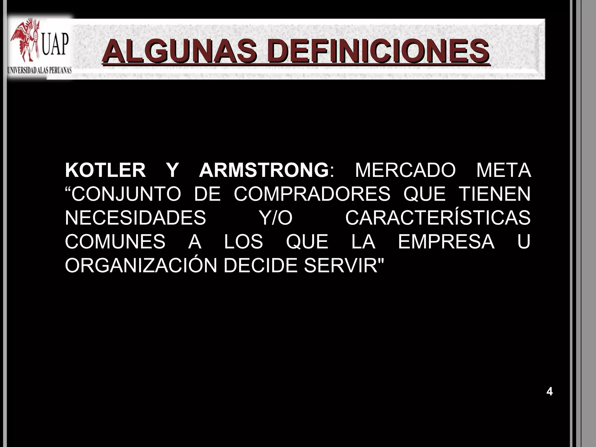 ALGUNAS DEFINICIONES


KOTLER Y ARMSTRONG: MERCADO META
“CONJUNTO DE COMPRADORES QUE TIENEN
NECESIDADES     Y/O    CARACTERÍSTICAS
COMUNES A LOS QUE LA EMPRESA U
ORGANIZACIÓN DECIDE SERVIR"




                                         4
 
