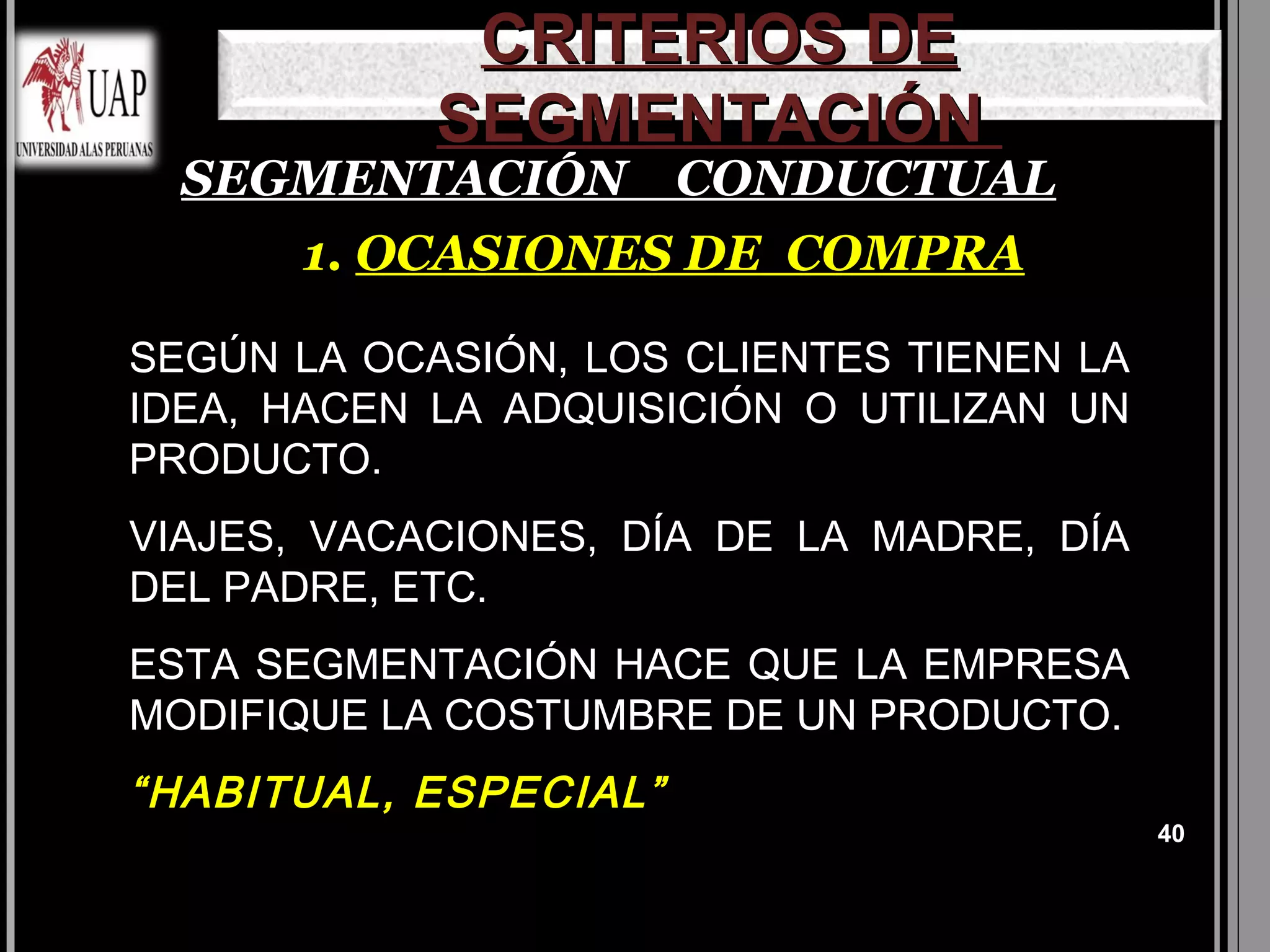 CRITERIOS DE
            SEGMENTACIÓN
  SEGMENTACIÓN CONDUCTUAL
     1. OCASIONES DE COMPRA

SEGÚN LA OCASIÓN, LOS CLIENTES TIENEN LA
IDEA, HACEN LA ADQUISICIÓN O UTILIZAN UN
PRODUCTO.
VIAJES, VACACIONES, DÍA DE LA MADRE, DÍA
DEL PADRE, ETC.
ESTA SEGMENTACIÓN HACE QUE LA EMPRESA
MODIFIQUE LA COSTUMBRE DE UN PRODUCTO.
“HABITUAL, ESPECIAL”
                                           40
 