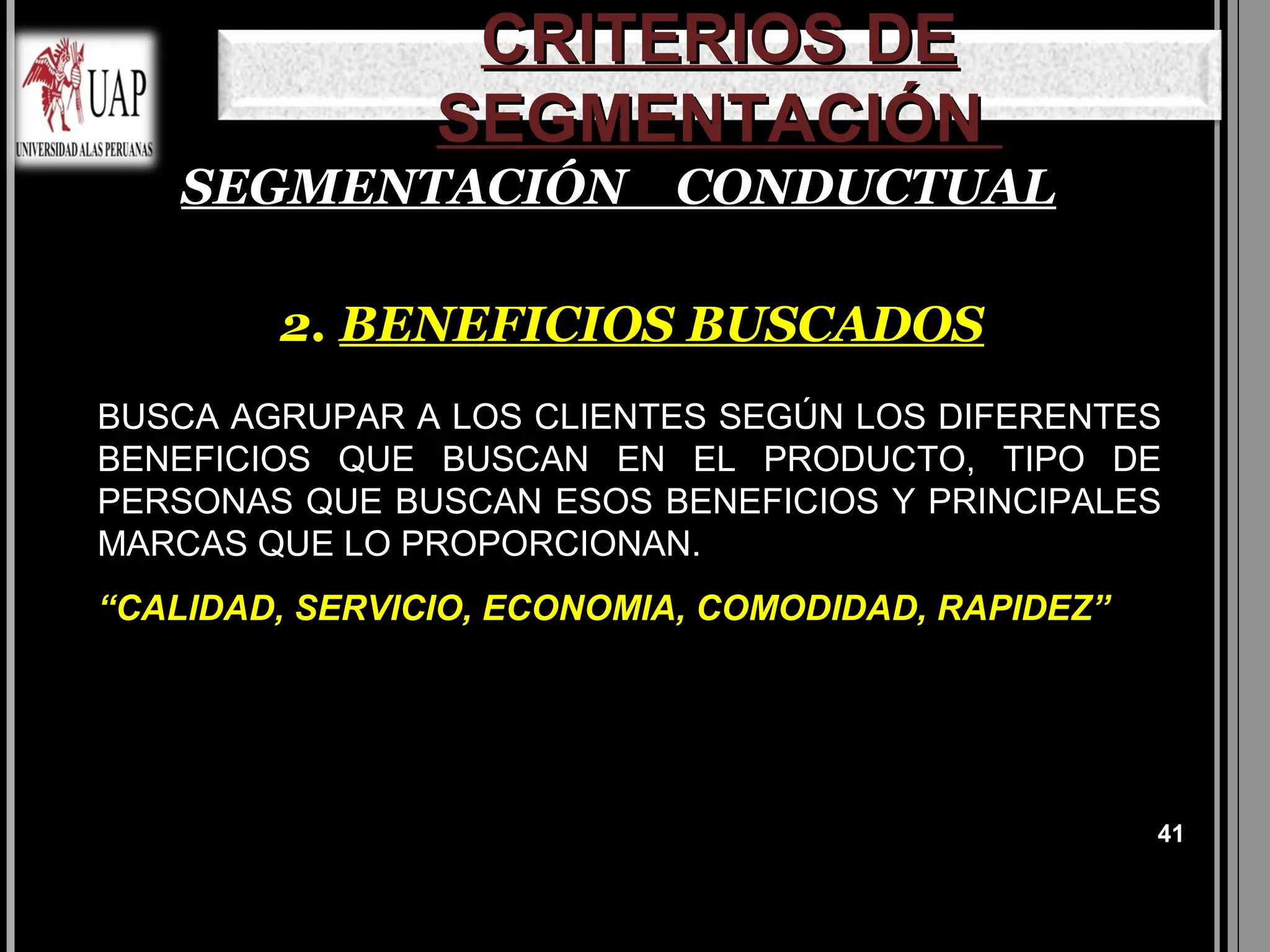 CRITERIOS DE
                SEGMENTACIÓN
    SEGMENTACIÓN CONDUCTUAL

        2. BENEFICIOS BUSCADOS
BUSCA AGRUPAR A LOS CLIENTES SEGÚN LOS DIFERENTES
BENEFICIOS QUE BUSCAN EN EL PRODUCTO, TIPO DE
PERSONAS QUE BUSCAN ESOS BENEFICIOS Y PRINCIPALES
MARCAS QUE LO PROPORCIONAN.
“CALIDAD, SERVICIO, ECONOMIA, COMODIDAD, RAPIDEZ”




                                                    41
 