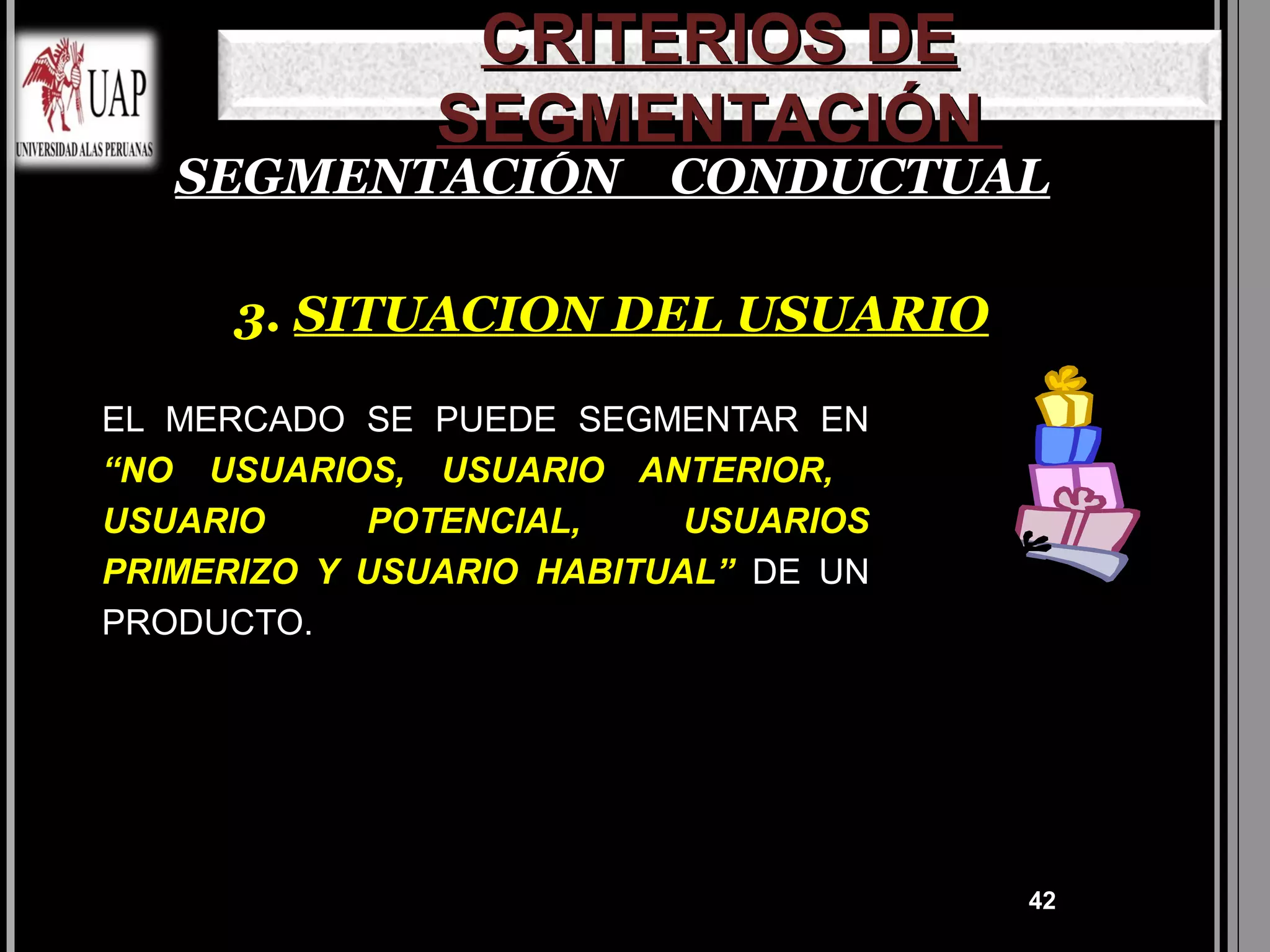 CRITERIOS DE
               SEGMENTACIÓN
   SEGMENTACIÓN CONDUCTUAL

      3. SITUACION DEL USUARIO

EL MERCADO SE PUEDE SEGMENTAR EN
“NO USUARIOS, USUARIO ANTERIOR,
USUARIO     POTENCIAL,     USUARIOS
PRIMERIZO Y USUARIO HABITUAL” DE UN
PRODUCTO.




                                      42
 