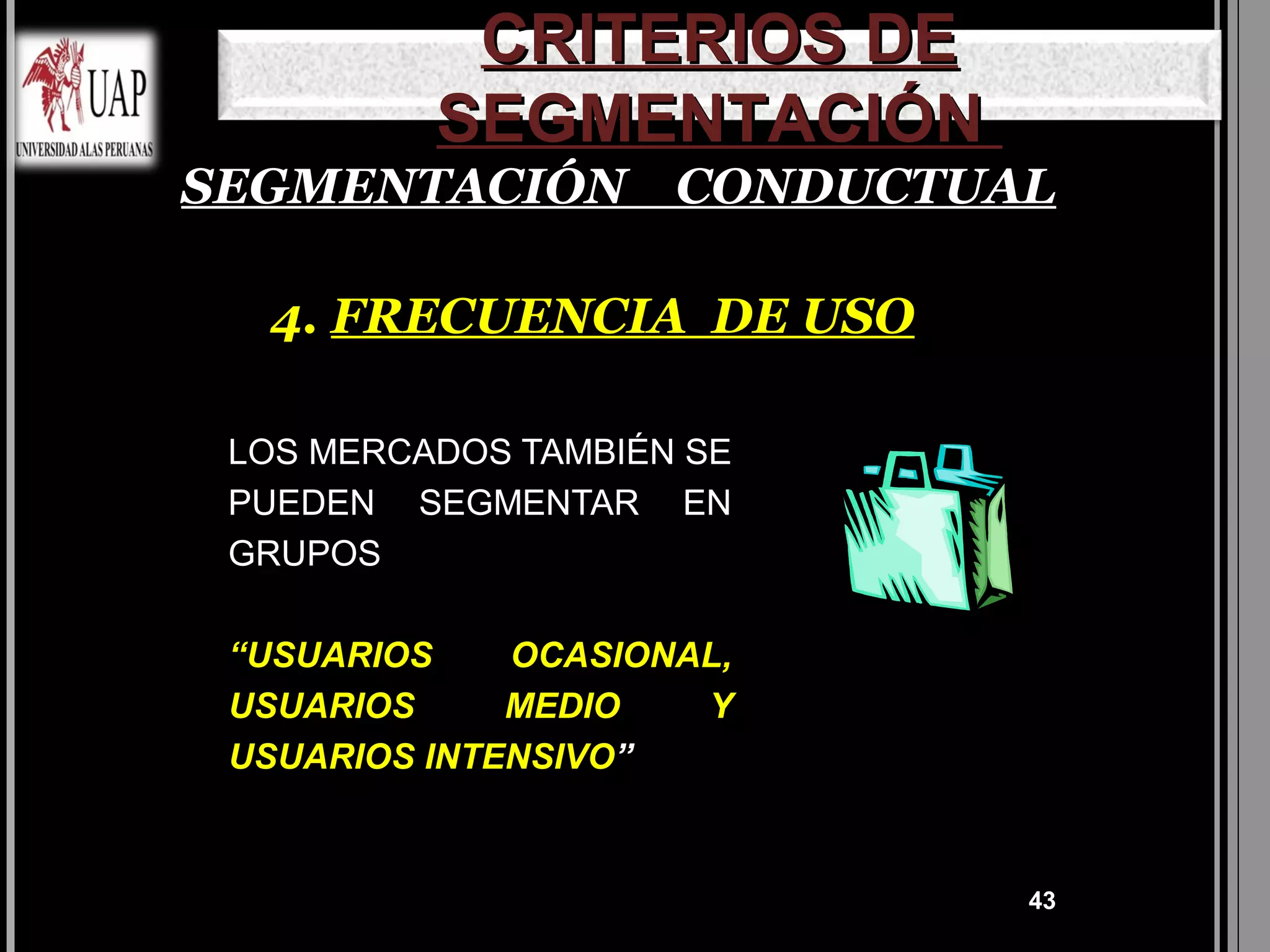 CRITERIOS DE
          SEGMENTACIÓN
SEGMENTACIÓN CONDUCTUAL

  4. FRECUENCIA DE USO

 LOS MERCADOS TAMBIÉN SE
 PUEDEN SEGMENTAR EN
 GRUPOS

 “USUARIOS    OCASIONAL,
 USUARIOS     MEDIO   Y
 USUARIOS INTENSIVO”


                           43
 