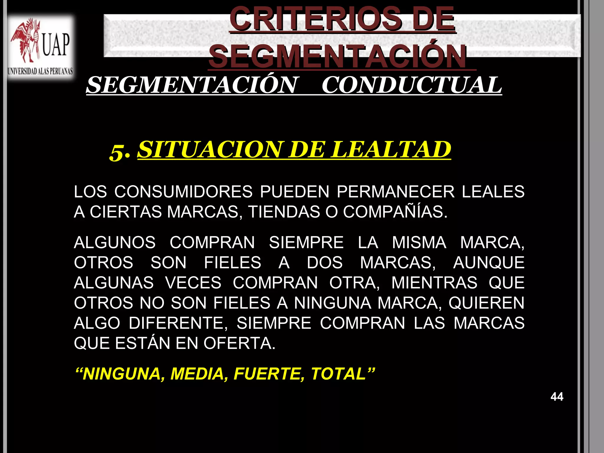 CRITERIOS DE
             SEGMENTACIÓN
 SEGMENTACIÓN CONDUCTUAL

   5. SITUACION DE LEALTAD
LOS CONSUMIDORES PUEDEN PERMANECER LEALES
A CIERTAS MARCAS, TIENDAS O COMPAÑÍAS.
ALGUNOS COMPRAN SIEMPRE LA MISMA MARCA,
OTROS SON FIELES A DOS MARCAS, AUNQUE
ALGUNAS VECES COMPRAN OTRA, MIENTRAS QUE
OTROS NO SON FIELES A NINGUNA MARCA, QUIEREN
ALGO DIFERENTE, SIEMPRE COMPRAN LAS MARCAS
QUE ESTÁN EN OFERTA.
“NINGUNA, MEDIA, FUERTE, TOTAL”
                                               44
 