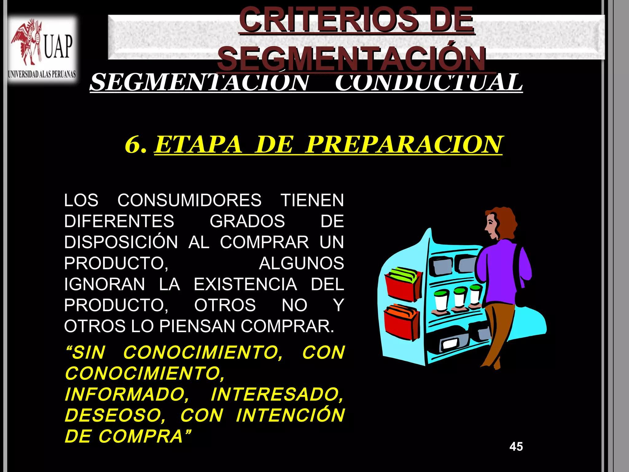 CRITERIOS DE
             SEGMENTACIÓN
  SEGMENTACIÓN CONDUCTUAL

     6. ETAPA DE PREPARACION

LOS CONSUMIDORES TIENEN
DIFERENTES    GRADOS   DE
DISPOSICIÓN AL COMPRAR UN
PRODUCTO,         ALGUNOS
IGNORAN LA EXISTENCIA DEL
PRODUCTO, OTROS NO Y
OTROS LO PIENSAN COMPRAR.
“SIN CONOCIMIENTO, CON
CONOCIMIENTO,
INFORMADO, INTERESADO,
DESEOSO, CON INTENCIÓN
DE COMPRA”                     45
 