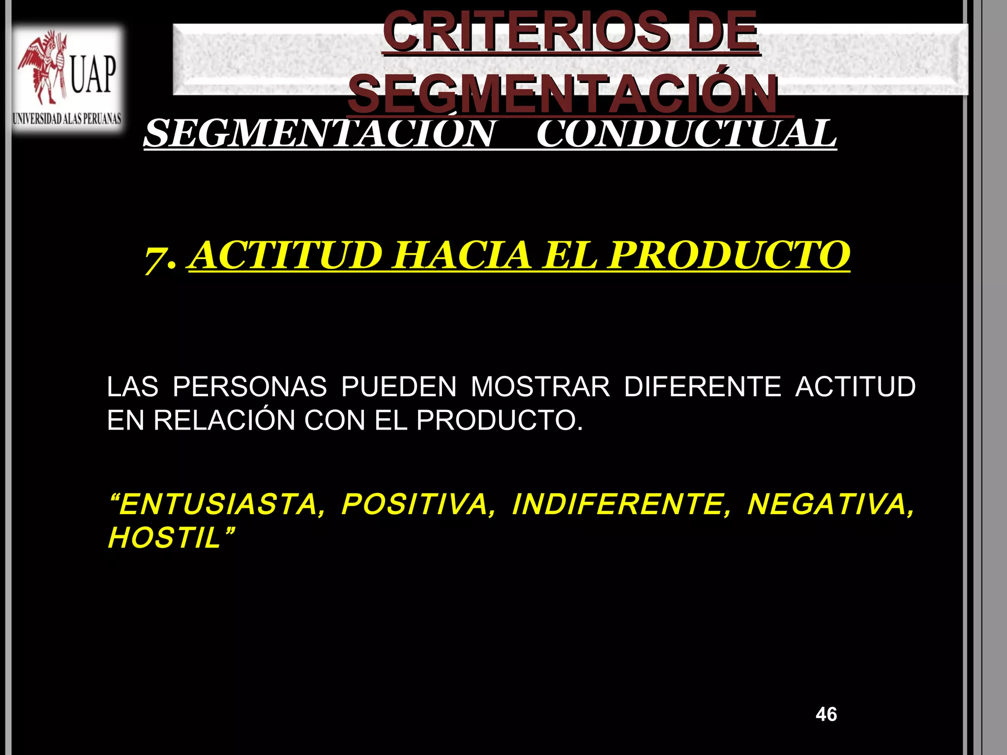 CRITERIOS DE
             SEGMENTACIÓN
  SEGMENTACIÓN CONDUCTUAL


  7. ACTITUD HACIA EL PRODUCTO


LAS PERSONAS PUEDEN MOSTRAR DIFERENTE ACTITUD
EN RELACIÓN CON EL PRODUCTO.


“ENTUSIASTA, POSITIVA, INDIFERENTE, NEGATIVA,
HOSTIL”




                                       46
 