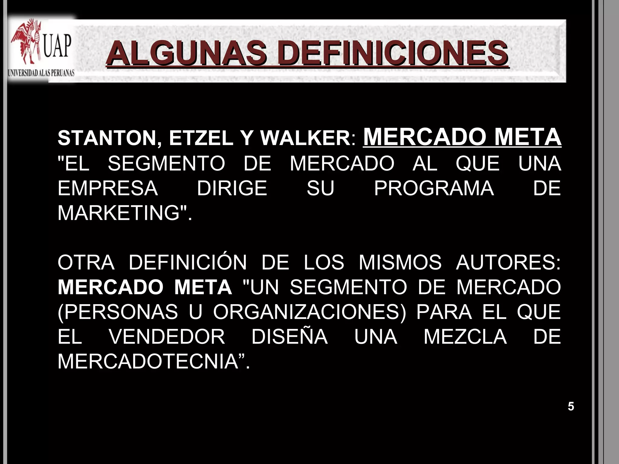 ALGUNAS DEFINICIONES

STANTON, ETZEL Y WALKER: MERCADO META
"EL SEGMENTO DE MERCADO AL QUE UNA
EMPRESA     DIRIGE  SU    PROGRAMA DE
MARKETING".

OTRA DEFINICIÓN DE LOS MISMOS AUTORES:
MERCADO META "UN SEGMENTO DE MERCADO
(PERSONAS U ORGANIZACIONES) PARA EL QUE
EL VENDEDOR DISEÑA UNA MEZCLA DE
MERCADOTECNIA”.

                                          5
 