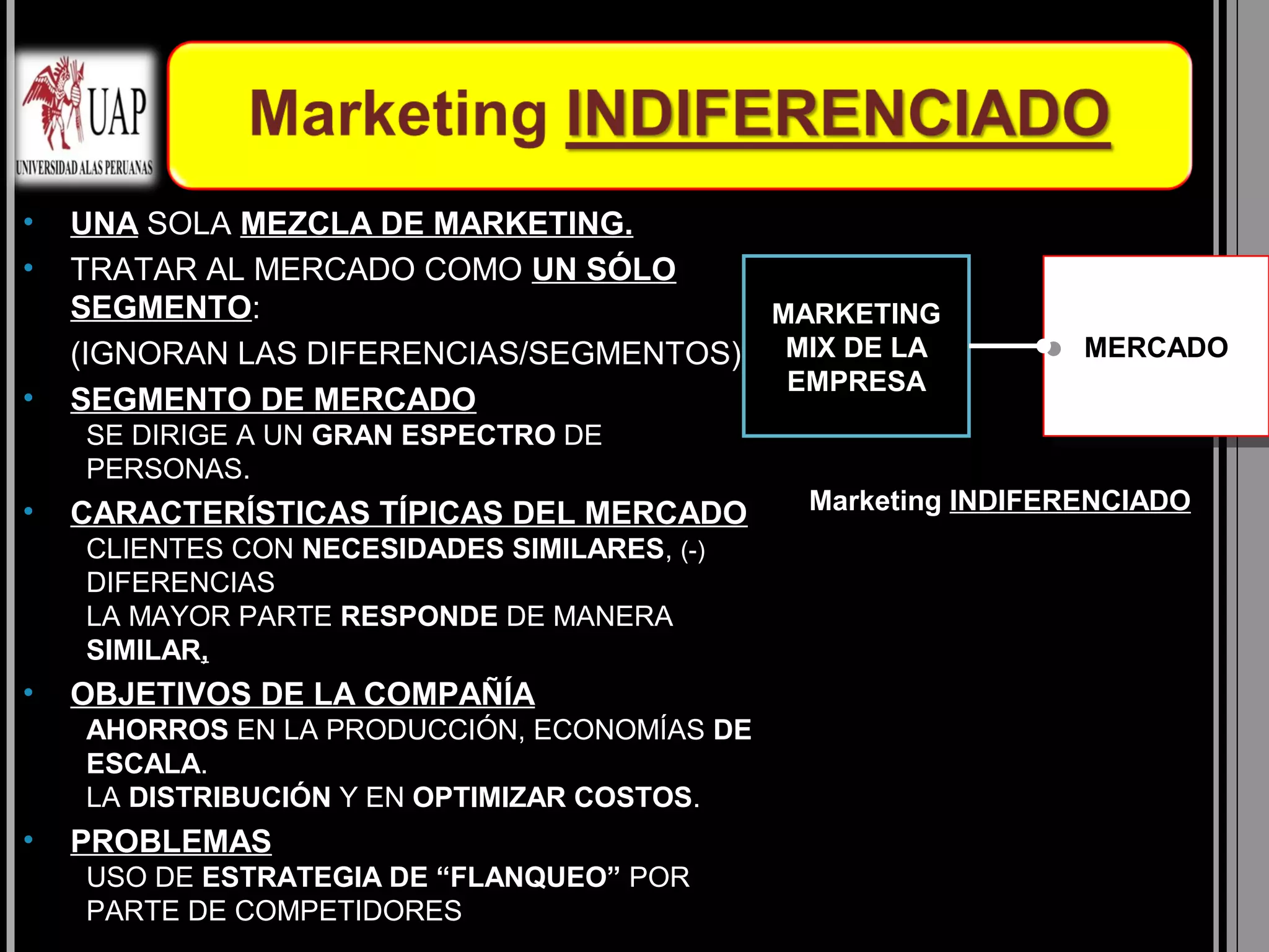•   UNA SOLA MEZCLA DE MARKETING.
•   TRATAR AL MERCADO COMO UN SÓLO
    SEGMENTO:                           MARKETING
    (IGNORAN LAS DIFERENCIAS/SEGMENTOS) MIX DE LA              MERCADO
                                                               MERCADO
                                         EMPRESA
•   SEGMENTO DE MERCADO
    SE DIRIGE A UN GRAN ESPECTRO DE
    PERSONAS.
•   CARACTERÍSTICAS TÍPICAS DEL MERCADO       Marketing INDIFERENCIADO
    CLIENTES CON NECESIDADES SIMILARES, (-)
    DIFERENCIAS
    LA MAYOR PARTE RESPONDE DE MANERA
    SIMILAR,
•   OBJETIVOS DE LA COMPAÑÍA
    AHORROS EN LA PRODUCCIÓN, ECONOMÍAS DE
    ESCALA.
    LA DISTRIBUCIÓN Y EN OPTIMIZAR COSTOS.
•   PROBLEMAS
    USO DE ESTRATEGIA DE “FLANQUEO” POR
    PARTE DE COMPETIDORES
 