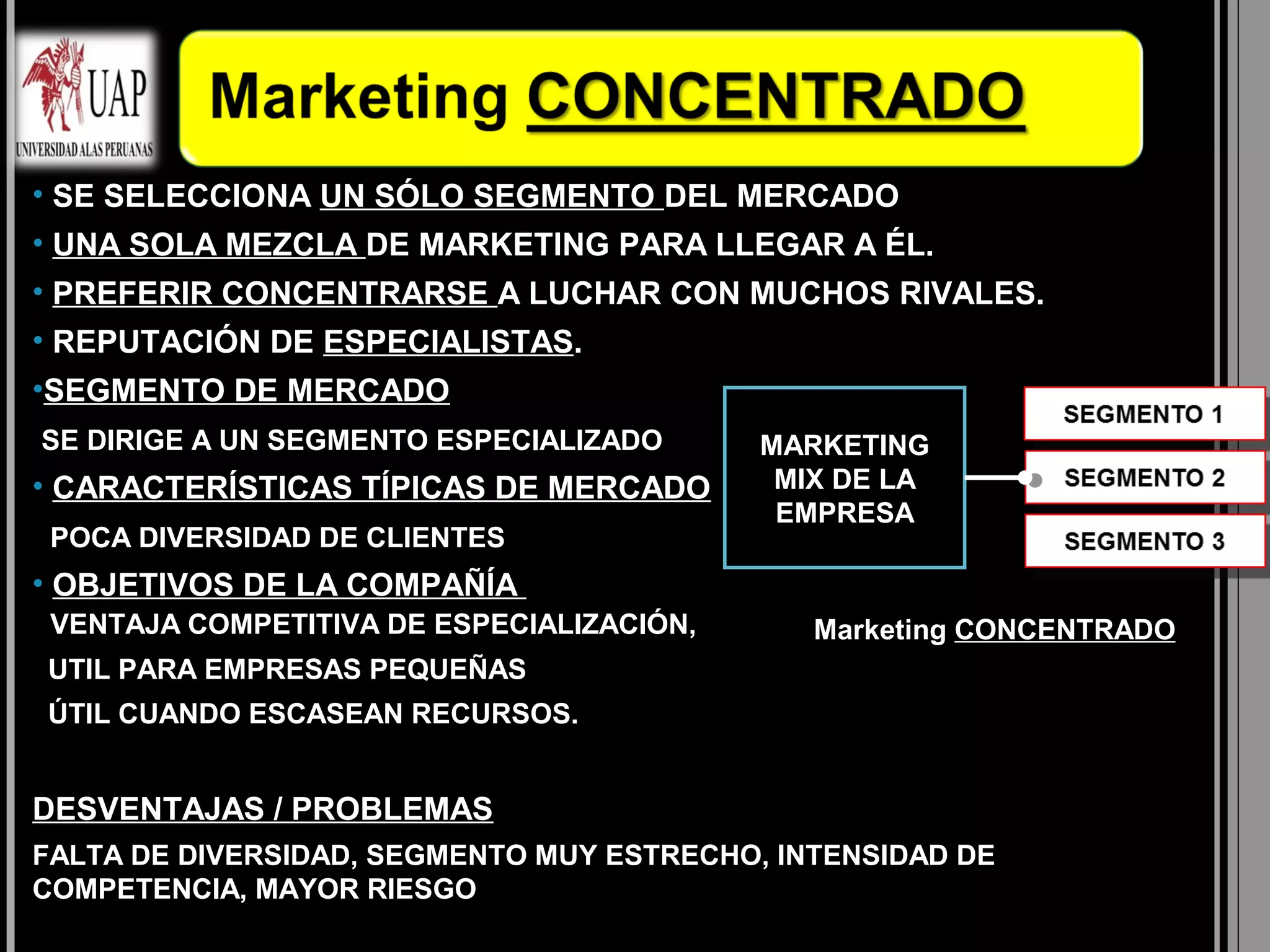 • SE SELECCIONA UN SÓLO SEGMENTO DEL MERCADO
• UNA SOLA MEZCLA DE MARKETING PARA LLEGAR A ÉL.
• PREFERIR CONCENTRARSE A LUCHAR CON MUCHOS RIVALES.
• REPUTACIÓN DE ESPECIALISTAS.
•SEGMENTO DE MERCADO
SE DIRIGE A UN SEGMENTO ESPECIALIZADO      MARKETING
• CARACTERÍSTICAS TÍPICAS DE MERCADO        MIX DE LA
                                            EMPRESA
 POCA DIVERSIDAD DE CLIENTES
• OBJETIVOS DE LA COMPAÑÍA
 VENTAJA COMPETITIVA DE ESPECIALIZACIÓN,      Marketing CONCENTRADO
UTIL PARA EMPRESAS PEQUEÑAS
ÚTIL CUANDO ESCASEAN RECURSOS.


DESVENTAJAS / PROBLEMAS
FALTA DE DIVERSIDAD, SEGMENTO MUY ESTRECHO, INTENSIDAD DE
COMPETENCIA, MAYOR RIESGO
 