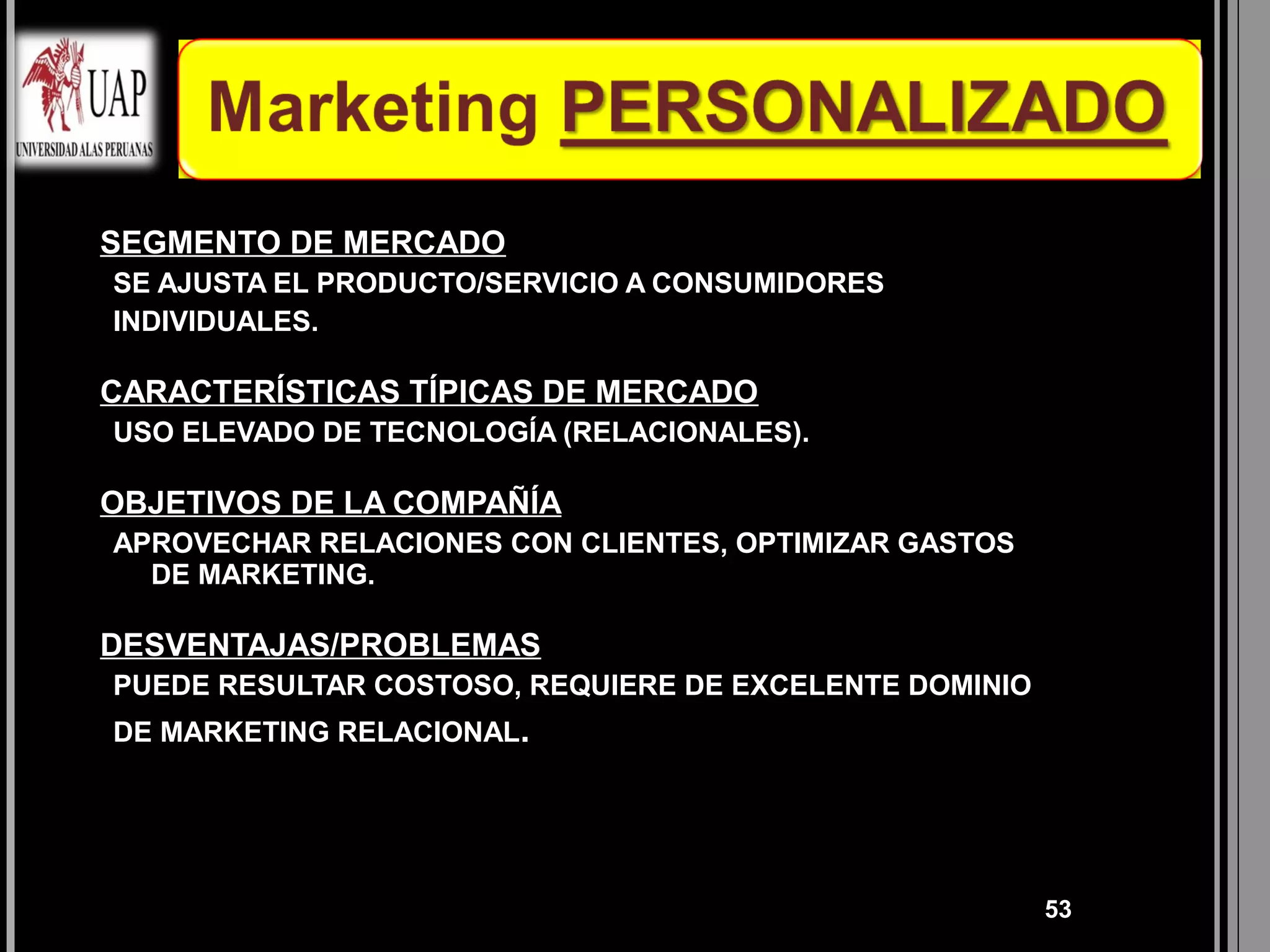 •   SEGMENTO DE MERCADO
    SE AJUSTA EL PRODUCTO/SERVICIO A CONSUMIDORES
    INDIVIDUALES.

•   CARACTERÍSTICAS TÍPICAS DE MERCADO
    USO ELEVADO DE TECNOLOGÍA (RELACIONALES).

•   OBJETIVOS DE LA COMPAÑÍA
    APROVECHAR RELACIONES CON CLIENTES, OPTIMIZAR GASTOS
      DE MARKETING.

•   DESVENTAJAS/PROBLEMAS
    PUEDE RESULTAR COSTOSO, REQUIERE DE EXCELENTE DOMINIO
    DE MARKETING RELACIONAL.




                                                            53
 