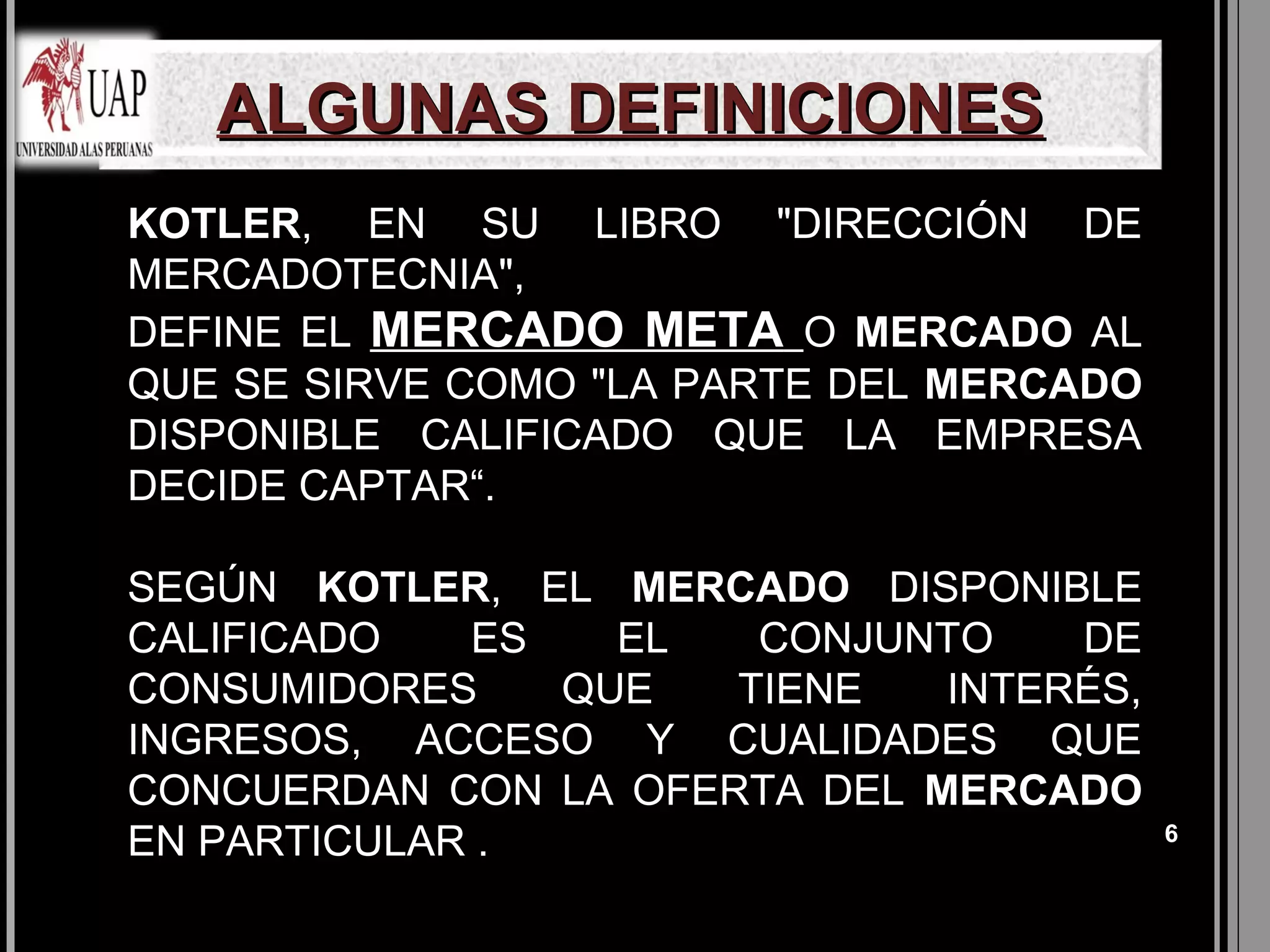 ALGUNAS DEFINICIONES
KOTLER, EN SU LIBRO "DIRECCIÓN DE
MERCADOTECNIA",
DEFINE EL MERCADO META O MERCADO AL
QUE SE SIRVE COMO "LA PARTE DEL MERCADO
DISPONIBLE CALIFICADO QUE LA EMPRESA
DECIDE CAPTAR“.

SEGÚN KOTLER, EL MERCADO DISPONIBLE
CALIFICADO   ES   EL   CONJUNTO    DE
CONSUMIDORES    QUE   TIENE   INTERÉS,
INGRESOS, ACCESO Y CUALIDADES QUE
CONCUERDAN CON LA OFERTA DEL MERCADO
EN PARTICULAR .                           6
 