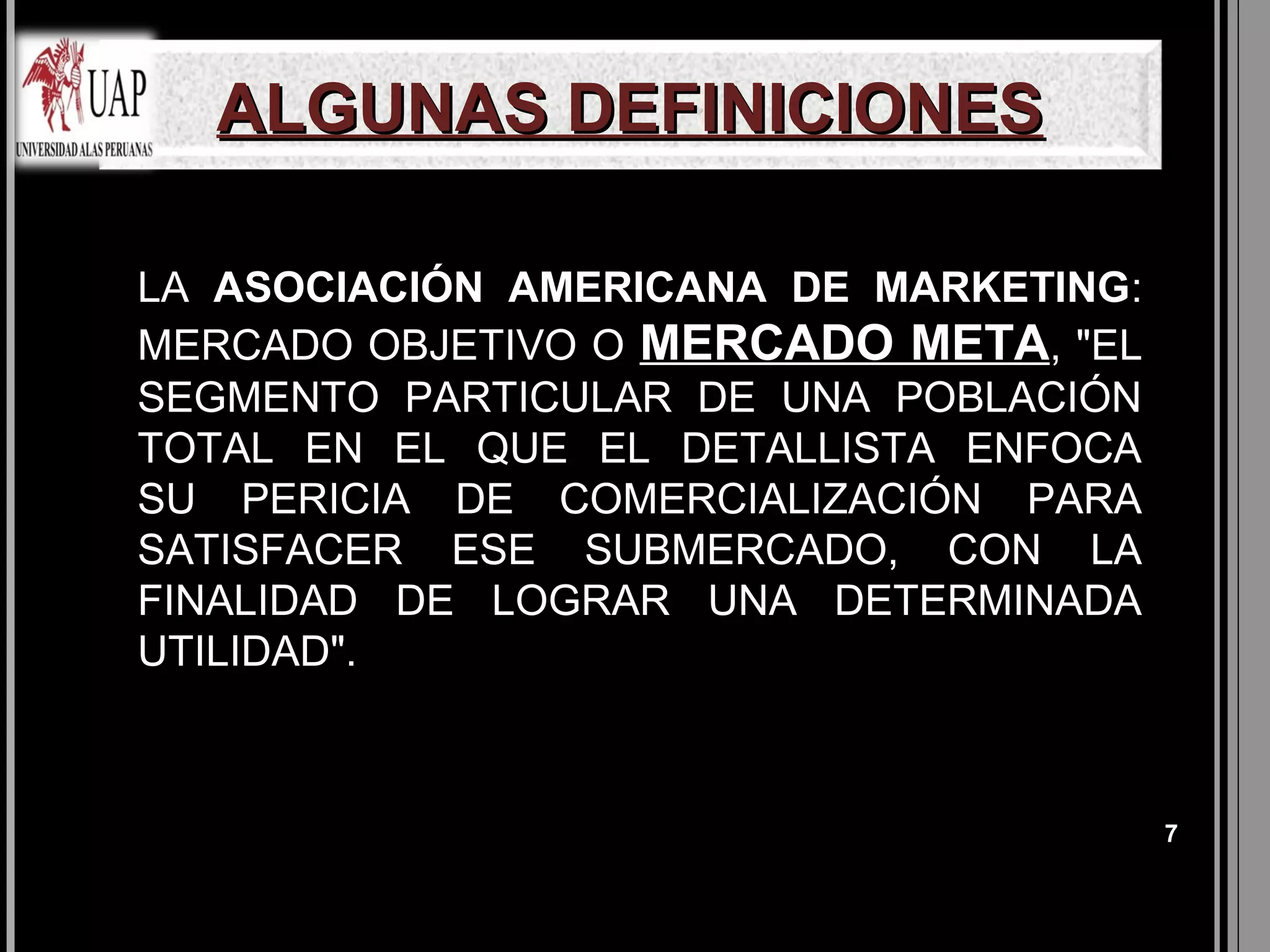 ALGUNAS DEFINICIONES

LA ASOCIACIÓN AMERICANA DE MARKETING:
MERCADO OBJETIVO O MERCADO META, "EL
SEGMENTO PARTICULAR DE UNA POBLACIÓN
TOTAL EN EL QUE EL DETALLISTA ENFOCA
SU PERICIA DE COMERCIALIZACIÓN PARA
SATISFACER ESE SUBMERCADO, CON LA
FINALIDAD DE LOGRAR UNA DETERMINADA
UTILIDAD".



                                        7
 