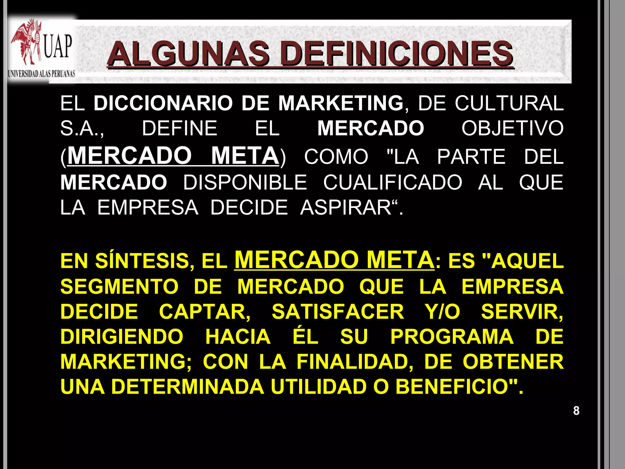 ALGUNAS DEFINICIONES
EL DICCIONARIO DE MARKETING, DE CULTURAL
S.A.,  DEFINE   EL  MERCADO     OBJETIVO
(MERCADO META) COMO "LA PARTE DEL
MERCADO DISPONIBLE CUALIFICADO AL QUE
LA EMPRESA DECIDE ASPIRAR“.

EN SÍNTESIS, EL MERCADO META: ES "AQUEL
SEGMENTO DE MERCADO QUE LA EMPRESA
DECIDE CAPTAR, SATISFACER Y/O SERVIR,
DIRIGIENDO HACIA ÉL SU PROGRAMA DE
MARKETING; CON LA FINALIDAD, DE OBTENER
UNA DETERMINADA UTILIDAD O BENEFICIO".
                                           8
 