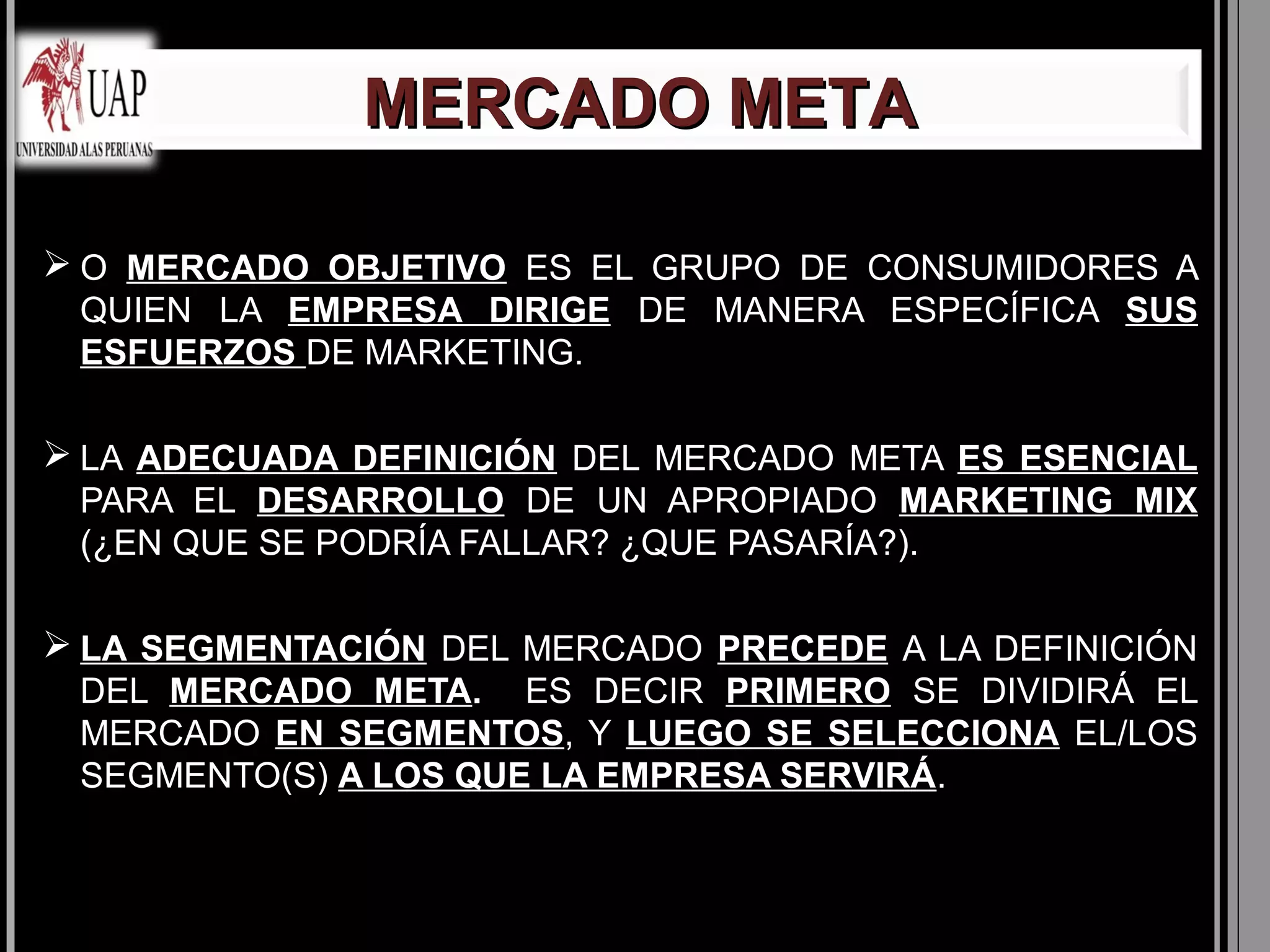 MERCADO META

 O MERCADO OBJETIVO ES EL GRUPO DE CONSUMIDORES A
 QUIEN LA EMPRESA DIRIGE DE MANERA ESPECÍFICA SUS
 ESFUERZOS DE MARKETING.

 LA ADECUADA DEFINICIÓN DEL MERCADO META ES ESENCIAL
 PARA EL DESARROLLO DE UN APROPIADO MARKETING MIX
 (¿EN QUE SE PODRÍA FALLAR? ¿QUE PASARÍA?).

 LA SEGMENTACIÓN DEL MERCADO PRECEDE A LA DEFINICIÓN
 DEL MERCADO META. ES DECIR PRIMERO SE DIVIDIRÁ EL
 MERCADO EN SEGMENTOS, Y LUEGO SE SELECCIONA EL/LOS
 SEGMENTO(S) A LOS QUE LA EMPRESA SERVIRÁ.
 