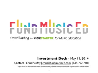 Investment Deck - June 4, 2014
) for Music EducationCrowdfunding (i.e.
Contact: Chris Purifoy | chris@fundmusiced.com | 615-722-7106
Legal Notice: This overview is for informational purposes and is not an oﬀer to purchase or sell securities.
1
 