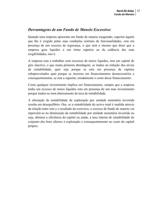 Nerd Ali Aidar
Fundo de Maneio
13
Desvantagens de um Fundo de Maneio Excessivo:
Quando uma empresa apresenta um fundo de maneio exagerado, superior àquele
que lhe é exigido pelas suas condições normais de funcionalidades, esta em
presença de um excesso de segurança, o que será o mesmo que dizer que a
empresa gera liquidez a um ritmo superior ao da cadência das suas
exigibilidades, isto é:
A empresa esta a trabalhar com excessos de meios líquidos, tem um capital de
giro inactivo, o que numa primeira abordagem, se traduz na redução dos níveis
de rentabilidade, quer seja porque se esta em presença de capitais
subaproveitados quer porque se incorreu em financiamentos desnecessários e
consequentemente, se esta a suportar, erradamente o custo desse financiamento.
Como qualquer investimento implica um financiamento, sempre que a empresa
tenha um excesso de meios líquidos esta em presença de um mau investimento
porque traduz-se num abaixamento da taxa de rentabilidade.
A afectação da rentabilidade de exploração por unidade monetária investida
resulta em desequilíbrio. Ora, se a rentabilidade do activo total é medida através
da relação entre este e o resultado do exercício, o excesso de fundo de maneio vai
repercutir-se na diminuição da rentabilidade por unidade monetária investida ou
seja, diminui a eficiência do capital ou ainda, a taxa interna de rentabilidade do
conjunto dos bens afectos à exploração e consequentemente no custo do capital
próprio.
 