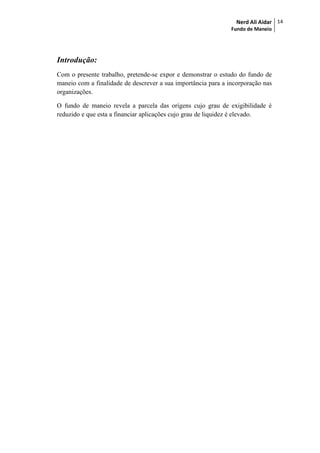 Nerd Ali Aidar
Fundo de Maneio
14
Introdução:
Com o presente trabalho, pretende-se expor e demonstrar o estudo do fundo de
maneio com a finalidade de descrever a sua importância para a incorporação nas
organizações.
O fundo de maneio revela a parcela das origens cujo grau de exigibilidade é
reduzido e que esta a financiar aplicações cujo grau de liquidez é elevado.
 
