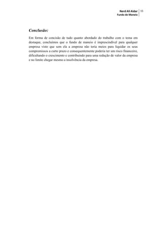 Nerd Ali Aidar
Fundo de Maneio
15
Conclusão:
Em forma de concisão de tudo quanto abordado do trabalho com o tema em
destaque, concluímos que o fundo de maneio é imprescindível para qualquer
empresa visto que sem ela a empresa não teria meios para liquidar os seus
compromissos a curto prazo e consequentemente poderia ter um risco financeiro,
dificultando o crescimento e contribuindo para uma redução de valor da empresa
e no limite chegar mesmo a insolvência da empresa.
 