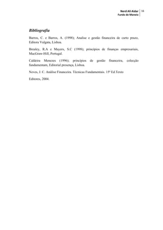 Nerd Ali Aidar
Fundo de Maneio
16
Bibliografia
Barros, C. e Barros, A. (1998); Analise e gestão financeira de curto prazo,
Editora Vulgata, Lisboa.
Brealey, R.A e Mayers, S.C (1998); princípios de finanças empresariais,
MacGraw-Hill, Portugal.
Caldeira Menezes (1996); princípios de gestão financeira, colecção
fundamentam, Editorial presença, Lisboa.
Neves, J. C. Análise Financeira. Técnicas Fundamentais. 15ª Ed.Texto
Editores, 2004.
 