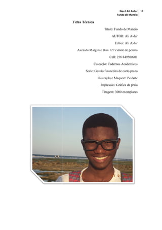 Fundo
Ficha Técnica
Titulo: Fundo de Maneio
AUTOR: Ali Aidar
Edito
Avenida Marginal, Rua 122 cidade de pemba
Cell: 258 849500901
Colecção: Cadernos
Serie: Gestão financeira de curto prazo
Ilustração e Maqueet: Pc
Impressão: Gráfica
Tiragem: 3000 exemplares
Nerd Ali Aidar
Fundo de Maneio
18
Titulo: Fundo de Maneio
AUTOR: Ali Aidar
Editor: Ali Aidar
Avenida Marginal, Rua 122 cidade de pemba
258 849500901
Cadernos Académicos
financeira de curto prazo
e Maqueet: Pc-Arte
Gráfica da praia
Tiragem: 3000 exemplares
 