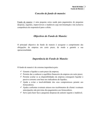 Nerd Ali Aidar
Fundo de Maneio
2
Conceito de fundo de maneio:
Fundo de maneio: é uma pequena caixa usada para pagamentos de pequenas
despesas, urgentes, imprevisíveis e inadiáveis cuja movimentação é da exclusiva
competência do responsável para o efeito.
Objectivos do Fundo de Maneio:
O principal objectivo do fundo de maneio é assegurar o cumprimento das
obrigações da empresa em curto prazo, de modo a garantir a sua
operacionalidade.
Importância do Fundo de Maneio:
O fundo de maneio é de extrema importância pois:
 Garante a liquidez a curto prazo da empresa;
 Permite dar a conhecer o equilíbrio financeiro da empresa em curto prazo;
 Permite avaliar se as disponibilidades da empresa conseguem liquidar o
passivo corrente com base nos indicadores de liquidez;
 Ajuda a evitar a insolvabilidade dos seus compromissos perante aos
fornecedores;
 Ajuda a enfrentar eventuais atrasos nos recebimentos de cliente/ eventuais
antecipações não previstas dos pagamentos aos fornecedores.
 Serve para fazer face a pequenas despesas de carácter urgente e inadiável;
 