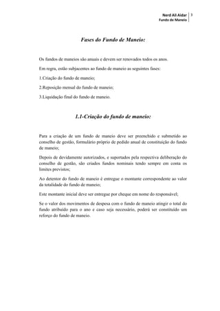 Nerd Ali Aidar
Fundo de Maneio
3
Fases do Fundo de Maneio:
Os fundos de maneios são anuais e devem ser renovados todos os anos.
Em regra, estão subjacentes ao fundo de maneio as seguintes fases:
1.Criação do fundo de maneio;
2.Reposição mensal do fundo de maneio;
3.Liquidação final do fundo de maneio.
1.1-Criação do fundo de maneio:
Para a criação de um fundo de maneio deve ser preenchido e submetido ao
conselho de gestão, formulário próprio de pedido anual de constituição do fundo
de maneio;
Depois de devidamente autorizados, e suportados pela respectiva deliberação do
conselho de gestão, são criados fundos nominais tendo sempre em conta os
limites previstos;
Ao detentor do fundo de maneio é entregue o montante correspondente ao valor
da totalidade do fundo de maneio;
Este montante inicial deve ser entregue por cheque em nome do responsável;
Se o valor dos movimentos de despesa com o fundo de maneio atingir o total do
fundo atribuído para o ano e caso seja necessário, poderá ser constituído um
reforço do fundo de maneio.
 
