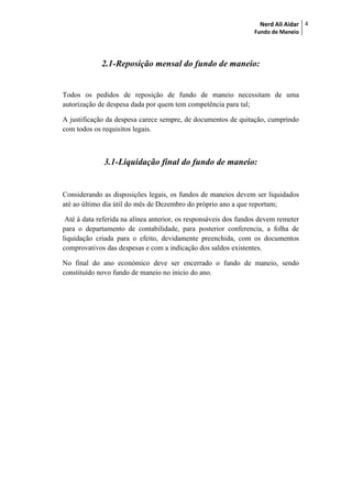 Nerd Ali Aidar
Fundo de Maneio
4
2.1-Reposição mensal do fundo de maneio:
Todos os pedidos de reposição de fundo de maneio necessitam de uma
autorização de despesa dada por quem tem competência para tal;
A justificação da despesa carece sempre, de documentos de quitação, cumprindo
com todos os requisitos legais.
3.1-Liquidação final do fundo de maneio:
Considerando as disposições legais, os fundos de maneios devem ser liquidados
até ao último dia útil do mês de Dezembro do próprio ano a que reportam;
Até à data referida na alínea anterior, os responsáveis dos fundos devem remeter
para o departamento de contabilidade, para posterior conferencia, a folha de
liquidação criada para o efeito, devidamente preenchida, com os documentos
comprovativos das despesas e com a indicação dos saldos existentes.
No final do ano económico deve ser encerrado o fundo de maneio, sendo
constituído novo fundo de maneio no inicio do ano.
 