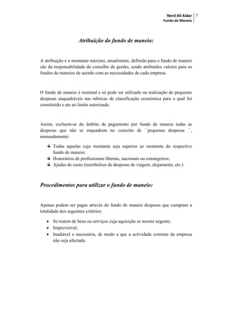 Nerd Ali Aidar
Fundo de Maneio
7
Atribuição do fundo de maneio:
A atribuição e o montante máximo, anualmente, definido para o fundo de maneio
são da responsabilidade do conselho de gestão, sendo atribuídos valores para os
fundos de maneios de acordo com as necessidades de cada empresa.
O fundo de maneio é nominal e só pode ser utilizado na realização de pequenas
despesas enquadráveis nas rubricas de classificação económica para o qual foi
constituído e ate ao limite autorizado.
Assim, excluem-se do âmbito de pagamento por fundo de maneio todas as
despesas que não se enquadrem no conceito de ``pequenas despesas ´´,
nomeadamente:
Todas aquelas cujo montante seja superior ao montante do respectivo
fundo de maneio;
Honorários de profissionais liberais, nacionais ou estrangeiros;
Ajudas de custo (reembolsos de despesas de viagem, alojamento, etc.)
Procedimentos para utilizar o fundo de maneio:
Apenas podem ser pagas através do fundo de maneio despesas que cumpram a
totalidade dos seguintes critérios:
 Se tratem de bens ou serviços cuja aquisição se mostre urgente;
 Imprevisível;
 Inadiável e necessária, de modo a que a actividade corrente da empresa
não seja afectada.
 