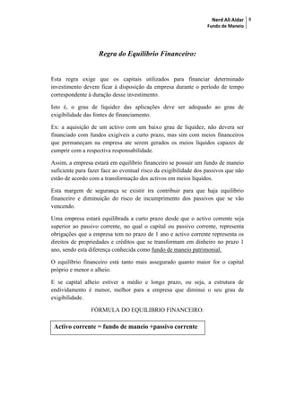Nerd Ali Aidar
Fundo de Maneio
8
Regra do Equilíbrio Financeiro:
Esta regra exige que os capitais utilizados para financiar determinado
investimento devem ficar à disposição da empresa durante o período de tempo
correspondente à duração desse investimento.
Isto é, o grau de liquidez das aplicações deve ser adequado ao grau de
exigibilidade das fontes de financiamento.
Ex: a aquisição de um activo com um baixo grau de liquidez, não devera ser
financiado com fundos exigíveis a curto prazo, mas sim com meios financeiros
que permaneçam na empresa ate serem gerados os meios líquidos capazes de
cumprir com a respectiva responsabilidade.
Assim, a empresa estará em equilíbrio financeiro se possuir um fundo de maneio
suficiente para fazer face ao eventual risco da exigibilidade dos passivos que não
estão de acordo com a transformação dos activos em meios líquidos.
Esta margem de segurança se existir ira contribuir para que haja equilíbrio
financeiro e diminuição do risco de incumprimento dos passivos que se vão
vencendo.
Uma empresa estará equilibrada a curto prazo desde que o activo corrente seja
superior ao passivo corrente, no qual o capital ou passivo corrente, representa
obrigações que a empresa tem no prazo de 1 ano e activo corrente representa os
direitos de propriedades e créditos que se transformam em dinheiro no prazo 1
ano, sendo esta diferença conhecida como fundo de maneio patrimonial.
O equilíbrio financeiro está tanto mais assegurado quanto maior for o capital
próprio e menor o alheio.
E se capital alheio estiver a médio e longo prazo, ou seja, a estrutura de
endividamento é menor, melhor para a empresa que diminui o seu grau de
exigibilidade.
FÓRMULA DO EQUILIBRIO FINANCEIRO:
Activo corrente = fundo de maneio +passivo corrente
 