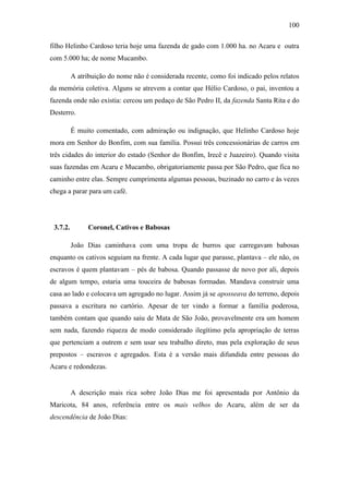 100
filho Helinho Cardoso teria hoje uma fazenda de gado com 1.000 ha. no Acaru e outra
com 5.000 ha; de nome Mucambo.
A atribuição do nome não é considerada recente, como foi indicado pelos relatos
da memória coletiva. Alguns se atrevem a contar que Hélio Cardoso, o pai, inventou a
fazenda onde não existia: cercou um pedaço de São Pedro II, da fazenda Santa Rita e do
Desterro.
É muito comentado, com admiração ou indignação, que Helinho Cardoso hoje
mora em Senhor do Bonfim, com sua família. Possui três concessionárias de carros em
três cidades do interior do estado (Senhor do Bonfim, Irecê e Juazeiro). Quando visita
suas fazendas em Acaru e Mucambo, obrigatoriamente passa por São Pedro, que fica no
caminho entre elas. Sempre cumprimenta algumas pessoas, buzinado no carro e às vezes
chega a parar para um café.

3.7.2.

Coronel, Cativos e Babosas
João Dias caminhava com uma tropa de burros que carregavam babosas

enquanto os cativos seguiam na frente. A cada lugar que parasse, plantava – ele não, os
escravos é quem plantavam – pés de babosa. Quando passasse de novo por ali, depois
de algum tempo, estaria uma touceira de babosas formadas. Mandava construir uma
casa ao lado e colocava um agregado no lugar. Assim já se aposseava do terreno, depois
passava a escritura no cartório. Apesar de ter vindo a formar a família poderosa,
também contam que quando saiu de Mata de São João, provavelmente era um homem
sem nada, fazendo riqueza de modo considerado ilegítimo pela apropriação de terras
que pertenciam a outrem e sem usar seu trabalho direto, mas pela exploração de seus
prepostos – escravos e agregados. Esta é a versão mais difundida entre pessoas do
Acaru e redondezas.

A descrição mais rica sobre João Dias me foi apresentada por Antônio da
Maricota, 84 anos, referência entre os mais velhos do Acaru, além de ser da
descendência de João Dias:

 