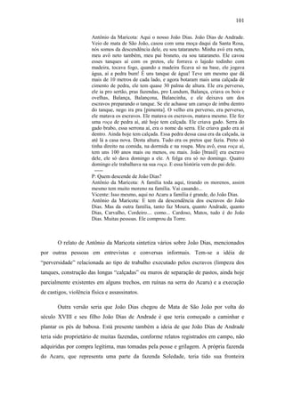 101
Antônio da Maricota: Aqui o nosso João Dias. João Dias de Andrade.
Veio de mata de São João, casou com uma moça daqui da Santa Rosa,
nós somos da descendência dele, eu sou tataraneto. Minha avó era neta,
meu avô neto também, meu pai bisneto, eu sou tataraneto. Ele cavou
esses tanques aí com os pretos, ele forrava o lajedo todinho com
madeira, tocava fogo, quando a madeira ficava só na base, ele jogava
água, aí a pedra bum! É uns tanque de água! Teve um mesmo que dá
mais de 10 metros de cada lado, e agora botaram mais uma calçada de
cimento de pedra, ele tem quase 30 palma de altura. Ele era perverso,
ele ia pro sertão, pras fazendas, pro Lundum, Balança, criava os bois e
ovelhas, Balança, Balançona, Balancinha, e ele deixava um dos
escravos preparando o tanque. Se ele achasse um caroço de imbu dentro
do tanque, nego ira pra [pimenta]. O velho era perverso, era perverso,
ele matava os escravos. Ele matava os escravos, matava mesmo. Ele fez
uma roça de pedra aí, até hoje tem calçada. Ele criava gado. Serra do
gado brabo, essa serrona aí, era o nome da serra. Ele criava gado era aí
dentro. Ainda hoje tem calçada. Essa pedra dessa casa era da calçada, ia
até lá a casa nova. Desta altura. Tudo era os pretos que fazia. Preto só
tinha direito na comida, na dormida e na roupa. Meu avô, essa roça aí,
tem uns 100 anos mais ou menos, ou mais. João [brasil] era escravo
dele, ele só dava domingo a ele. A folga era só no domingo. Quatro
domingo ele trabalhava na sua roça. E essa história vem do pai dele.
----P: Quem descende de João Dias?
Antônio da Maricota: A família toda aqui, tirando os morenos, assim
mesmo tem muito moreno na família. Vai casando...
Vicente: Isso mesmo, aqui no Acaru a família é grande, do João Dias.
Antônio da Maricota: E tem da descendência dos escravos do João
Dias. Mas da outra família, tanto faz Moura, quanto Andrade, quanto
Dias, Carvalho, Cordeiro.... como... Cardoso, Matos, tudo é do João
Dias. Muitas pessoas. Ele comprou da Torre.

O relato de Antônio da Maricota sintetiza vários sobre João Dias, mencionados
por outras pessoas em entrevistas e conversas informais. Tem-se a idéia de
“perversidade” relacionada ao tipo de trabalho executado pelos escravos (limpeza dos
tanques, construção das longas “calçadas” ou muros de separação de pastos, ainda hoje
parcialmente existentes em alguns trechos, em ruínas na serra do Acaru) e a execução
de castigos, violência física e assassinatos.
Outra versão seria que João Dias chegou de Mata de São João por volta do
século XVIII e seu filho João Dias de Andrade é que teria começado a caminhar e
plantar os pés de babosa. Está presente também a ideia de que João Dias de Andrade
teria sido proprietário de muitas fazendas, conforme relatos registrados em campo, não
adquiridas por compra legítima, mas tomadas pela posse e grilagem. A própria fazenda
do Acaru, que representa uma parte da fazenda Soledade, teria tido sua fronteira

 