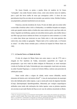 103
No Acaru Grande, as portas e janelas feitas de madeira de lei foram
“carregadas”, mas ainda ficaram muitas coisas, como uma enorme mesa de madeira,
para a qual não havia toalha de mesa que conseguisse cobrir. A chave da casa
parcialmente de pé fica em mãos de um morador, que autoriza visitas. Helinho Cardoso,
seu proprietário, pretende transformá-la em um museu.
Francisca, uma das moradoras do Acaru, 56 anos de idade, após me contar sobre
a escravidão e histórias sobre o Ioiô e a Sinhazinha, e os trabalhos forçados nos tanques,
conta que quando menina ainda se lembra das casas outrora em pé e que hoje estão em
ruínas. Segundo sua lembrança, apenas em uma delas morava gente, uma mulher idosa e
seu filho cego que tocava sanfona em festas e na rua para ter como sustentar a si, à mãe
e a outras duas idosas que moravam na casa. Irmãs entre si, não eram parentes dos
outros dois, mas criadas ou agregadas. “Depois tudo se foi e acabou tudo, e só ficaram
as ruínas”. As telhas foram retiradas para a reforma do hospital de Monte Santo em
1982.

3.7.3. A Casa da Torre e a Cidade do Sertão
O mito de origem de Monte Santo tem como marco o ano de 1775 com a
chegada de Frei Apolônio de Toddy, missionário capuchinho em viagem de
peregrinação e que teria vindo da aldeia indígena de Massacará, no atual município
vizinho de Euclides da Cunha. Estimulado por uma comparação visual entre um monte,
na então Fazenda Piquaraçá, e o monte do Calvário bíblico, realizou uma procissão de
subida pelo monte.
Outra versão sobre a origem da cidade, muito menos difundida, mescla
elementos de história oral e da história oficial87. A área do atual perímetro do município
teria sido habitada pelos índios tapuias, o que se atesta pelo nome de algumas fazendas
(Coiqui, Quirinquinqual, Quembreguenhém, Jabucumã); por vestígios arqueológicos
atribuídos como tendo sido realizações dos índios tapuias: como as pinturas rupestres
em cavernas no povoado Riacho da Onça ou um vaso de cerâmica encontrado no Bento.

Não tive intenção de realizar um levantamento historiográfico, mas compor uma narrativa que represente a
memória social da cidade. Parte destes dados advém de uma pequena publicação local intitulada “Monte
Santo e sua História”, de Rivadávia Cunegundes de Oliveira, patrocinada pela prefeitura, em 2002, tomada
aqui como fonte, e que representa uma versão da elite local sobre a história da cidade.
87

 