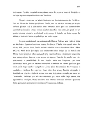 105
sobrenomes Cordeiro e Andrade se sucederam outras dez vezes ao longo da República e
até hoje representam família tradicional da cidade.
Cheguei a conversar em Monte Santo com um dos descendentes dos Cordeiros.
Seu pai foi um dos últimos prefeitos da família, mas ele não teve interesse em seguir
carreira política. Ele é considerado uma referência local pelo seu conhecimento
detalhado e minucioso sobre a história e cultura da cidade e do sertão, em geral, por ter
muito interesse pessoal e profissional neste campo; é fundador do único museu da
cidade, o Museu do Sertão, o qual dirigiu por muito tempo.
Em conversa informal, me conta que João Dias de Andrade teria vindo de Mata
de São João, e é possível que fosse parente dos Garcia D‟Ávila, pois naquela altura do
século XIX, parcela dessa família assinava também com o sobrenome Dias - Dias
D‟Ávila. Além disso, por alguns dos antepassados mais antigos de sua família em
Monte Santo terem tido olhos azuis, pele alva e cabelos loiros, o informante acrescenta
que teriam origem francesa e não apenas portuguesa. Haveria, de acordo com este
descendente, a possibilidade de uma ligação, ainda que longínqua, com uma
ascendência russa, pois os Andrade trouxeram a mazurca em tempos passados, por
sinal, ainda hoje tocada e dançada no Acaru pelos descendentes dos Cordeiros e
Andrades e também dos escravos. Entre estes dois grupos haveria integração e
igualdade de relações, ainda de acordo com este informante, atestado por terem se
“misturado”, inclusive pela via do casamento; por serem todos hoje pobres, em
igualdade de condições. Outro indicativo para esta tese seria que habitam e possuem
terras que outrora eram exclusivamente dos Cordeiros de Andrade.

 