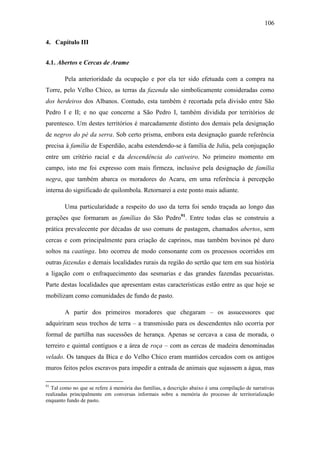 106
4. Capítulo III
4.1. Abertos e Cercas de Arame
Pela anterioridade da ocupação e por ela ter sido efetuada com a compra na
Torre, pelo Velho Chico, as terras da fazenda são simbolicamente consideradas como
dos herdeiros dos Albanos. Contudo, esta também é recortada pela divisão entre São
Pedro I e II; e no que concerne a São Pedro I, também dividida por territórios de
parentesco. Um destes territórios é marcadamente distinto dos demais pela designação
de negros do pé da serra. Sob certo prisma, embora esta designação guarde referência
precisa à família de Esperdião, acaba estendendo-se à família de Julia, pela conjugação
entre um critério racial e da descendência do cativeiro. No primeiro momento em
campo, isto me foi expresso com mais firmeza, inclusive pela designação de família
negra, que também abarca os moradores do Acaru, em uma referência à percepção
interna do significado de quilombola. Retornarei a este ponto mais adiante.
Uma particularidade a respeito do uso da terra foi sendo traçada ao longo das
gerações que formaram as famílias do São Pedro91. Entre todas elas se construiu a
prática prevalecente por décadas de uso comuns de pastagem, chamados abertos, sem
cercas e com principalmente para criação de caprinos, mas também bovinos pé duro
soltos na caatinga. Isto ocorreu de modo consonante com os processos ocorridos em
outras fazendas e demais localidades rurais da região do sertão que tem em sua história
a ligação com o enfraquecimento das sesmarias e das grandes fazendas pecuaristas.
Parte destas localidades que apresentam estas características estão entre as que hoje se
mobilizam como comunidades de fundo de pasto.
A partir dos primeiros moradores que chegaram – os assucessores que
adquiriram seus trechos de terra – a transmissão para os descendentes não ocorria por
formal de partilha nas sucessões de herança. Apenas se cercava a casa de morada, o
terreiro e quintal contíguos e a área de roça – com as cercas de madeira denominadas
velado. Os tanques da Bica e do Velho Chico eram mantidos cercados com os antigos
muros feitos pelos escravos para impedir a entrada de animais que sujassem a água, mas
91

Tal como no que se refere à memória das famílias, a descrição abaixo é uma compilação de narrativas
realizadas principalmente em conversas informais sobre a memória do processo de territorialização
enquanto fundo de pasto.

 