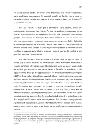 107
seu uso era comum a todos. Os direitos sobre determinada área seriam concernentes a
todos aqueles que descendessem do ancestral fundador da família, mas a posse era
efetivada através do trabalho pela abertura de roças e construção da casa de moradia92.
O restante era o aberto.
Isto não equivale a dizer que a propriedade fosse coletiva, apenas que
predominava o uso comum para criação. Por esta via, qualquer pessoa poderia ter sua
criação, independente da posse reconhecida de terras. Nas transmissões de terras entre
gerações, mas também nas transações horizontais, ocorriam os acordos de boca, ou
seja, sem documentação, e no caso de outras transações com pessoas de fora da família,
se passava apenas um recibo de compra e venda. Deste modo, o conhecimento sobre o
pertence de cada trecho de terra ao dono era partilhado por todos e este saber coletivo
constituía o necessário para validar e legitimar a posse e o direito de trabalhar a terra
para abrir roçados e construir a casa.
Em parte este saber coletivo persiste, a diferença é que ele agora é posto em
diálogo com as cercas de arame e a documentação formal. Atualmente, São Pedro I se
encontra partilhado entre várias roças delimitadas por cercas de arame, entrecortadas
por trechos que permanecem em aberto. Desde a formação da associação, e mais
especificamente desde que por opção dos sócios foi arrolada como fundo de pasto junto
à CDA, a demarcação e titulação das áreas individuais e os incentivos governamentais
mediante projetos de financiamento e crédito foram o estímulo para que as pessoas
passassem gradualmente a cercar suas roças. Por outro lado, a opção pelo fundo de
pasto foi pautada pela motivação em proteger os abertos, principalmente aqueles
concernentes à serra do Velho Chico e o espaço por trás dela, onde já havia ocorrido
intrusão das terras da fazenda por um morador de Lage do Dentro e havia o risco de que
isso ainda tornaria a acontecer. Este foi o local delimitado como área do fundo de pasto.
Sem ocupação ou divisão de roças, a formação desta área envolveu a conjugação entre
aquela incluída na escritura da fazenda, referente aos herdeiros, mas sem haver exatidão
quanto a quem pertencia ou seria seu dono e trechos doados por moradores das outras
famílias.
Aproxima-se da definição de terra de trabalho, na conceituação de Garcia Jr (1983) relativo ao campesinato
marginal da zona da mata canavieira de Pernambuco: cultivada pela unidade doméstica através da supressão
do mato pela abertura de roçados que abastecem o consumo humano, e pode complementar a alimentação da
criação. Opõe-se às terras de gado, não destinadas ao abastecimento familiar, mas ao capim. Estas dizem respeito
aos grandes proprietários, a quem os pequenos produtores tem uma relação de subordinação como moradores
e foreiros.
92

 