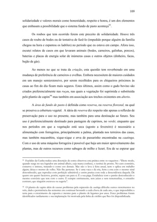 109
solidariedade e valores morais como honestidade, respeito e honra, é um dos elementos
que embasam a possibilidade que o sistema fundo de pasto aconteça93.
Os roubos que tem ocorrido ferem este preceito de solidariedade. Houve três
casos de roubo de bodes ou de tentativa de fazê-lo (impedido porque alguém da família
chegou na hora e espantou os ladrões) no período que eu estava em campo. Afora isso,
escutei relatos de casos em que levaram animais (bodes, carneiros, galinhas, porcos),
baterias e placas de energia solar de inúmeras casas e outros objetos (dinheiro, facas,
bujão de gás).
Ao menos no que se trata da criação, esta questão tem reverberado em uma
mudança de preferência de carneiros e ovelhas. Embora necessitem de maiores cuidados
em um manejo semiextensivo, por serem recolhidos para os chiqueiros próximos às
casas ao fim do dia ficam mais seguros. Estes últimos, assim como o gado bovino são
criados preferencialmente nas roças, nas quais a vegetação foi suprimida e substituída
pelo plantio de capim94 mas também em associação aos trechos existentes em aberto.
A área de fundo de pasto é definida como reserva, ou reserva florestal, na qual
se preserva a cobertura vegetal. A ideia de reserva diz respeito não apenas a reflexão de
preservação para o uso no presente, mas também para uma destinação ao futuro. Seu
uso é preferencialmente destinado para pastagem de caprinos, no verde; enquanto que
nos períodos em que a vegetação está seca (agosto a fevereiro) é necessário a
alimentação com forrageiras, principalmente a palma, plantada nos terreiros das casas,
mas também macambira, xique-xique e erva de passarinho encontradas na caatinga.
Com o uso de uma máquina forrageira é possível que haja um maior aproveitamento das
plantas, mas de outros recursos como sabugos de milho e licuri. Era de se esperar que

Euclides da Cunha realiza uma descrição de como observou esta prática entre os vaqueiros : “Deste modo,
quando surge no seu logrador um animal alheio, cuja marca conhece, o restitui de pronto. No caso contrário,
conserva o intruso, tratando-o como aos demais. Mas não o leva à feira anual, nem o aplica em trabalho
algum; deixa-o morrer de velho. Não lhe pertence. Se é uma vaca e dá cria, ferra a esta com o mesmo sinal
desconhecido, que reproduz com perfeição admirável; e assim pratica com toda a descendência daquela. De
quatro em quatro bezerros, porém, separa um para si. É a sua paga. Estabelece com o patrão desconhecido o
mesmo convênio que tem com o outro. E cumpre estritamente, sem juízes e sem testemunhas, o estranho
contrato, que ninguém escreveu ou sugeriu”.
93

O plantio de capim além de causar problemas pela supressão da caatinga dificulta outros crescimentos no
solo, dada a persistência das sementes em continuar brotando a cada chuva de cada ano, o que impossibilita a
terra para o crescimento da capoeira e mesmo para o plantio de legumes por anos. Estes problemas foram
identificados tardiamente e sua implantação foi motivada pela linha de crédito que lhes foi disponibilizada.
94

 