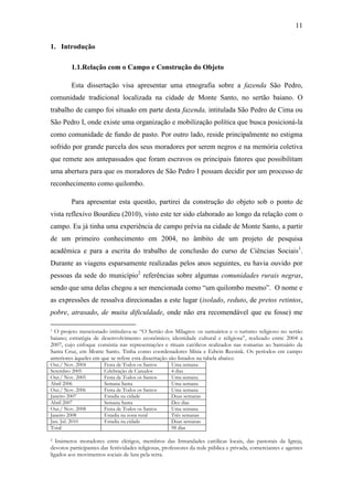 11
1. Introdução
1.1.Relação com o Campo e Construção do Objeto
Esta dissertação visa apresentar uma etnografia sobre a fazenda São Pedro,
comunidade tradicional localizada na cidade de Monte Santo, no sertão baiano. O
trabalho de campo foi situado em parte desta fazenda, intitulada São Pedro de Cima ou
São Pedro I, onde existe uma organização e mobilização política que busca posicioná-la
como comunidade de fundo de pasto. Por outro lado, reside principalmente no estigma
sofrido por grande parcela dos seus moradores por serem negros e na memória coletiva
que remete aos antepassados que foram escravos os principais fatores que possibilitam
uma abertura para que os moradores de São Pedro I possam decidir por um processo de
reconhecimento como quilombo.
Para apresentar esta questão, partirei da construção do objeto sob o ponto de
vista reflexivo Bourdieu (2010), visto este ter sido elaborado ao longo da relação com o
campo. Eu já tinha uma experiência de campo prévia na cidade de Monte Santo, a partir
de um primeiro conhecimento em 2004, no âmbito de um projeto de pesquisa
acadêmica e para a escrita do trabalho de conclusão do curso de Ciências Sociais1.
Durante as viagens esparsamente realizadas pelos anos seguintes, eu havia ouvido por
pessoas da sede do município2 referências sobre algumas comunidades rurais negras,
sendo que uma delas chegou a ser mencionada como “um quilombo mesmo”. O nome e
as expressões de ressalva direcionadas a este lugar (isolado, reduto, de pretos retintos,
pobre, atrasado, de muita dificuldade, onde não era recomendável que eu fosse) me
O projeto mencionado intitulava-se “O Sertão dos Milagres: os santuários e o turismo religioso no sertão
baiano; estratégia de desenvolvimento econômico; identidade cultural e religiosa”, realizado entre 2004 a
2007, cujo enfoque consistia nas representações e rituais católicos realizados nas romarias ao Santuário da
Santa Cruz, em Monte Santo. Tinha como coordenadores Mísia e Edwin Reesink. Os períodos em campo
anteriores àqueles em que se refere esta dissertação são listados na tabela abaixo:
1

Out./ Nov. 2004
Setembro 2005
Out./ Nov. 2005
Abril 2006
Out./ Nov. 2006
Janeiro 2007
Abril 2007
Out./ Nov. 2008
Janeiro 2008
Jun. Jul. 2010
Total

Festa de Todos os Santos
Celebração de Canudos
Festa de Todos os Santos
Semana Santa
Festa de Todos os Santos
Estadia na cidade
Semana Santa
Festa de Todos os Santos
Estadia na zona rural
Estadia na cidade

Uma semana
4 dias
Uma semana
Uma semana
Uma semana
Duas semanas
Dez dias
Uma semana
Três semanas
Duas semanas
98 dias

Inúmeros moradores entre clérigos, membros das Irmandades católicas locais, das pastorais da Igreja,
devotos participantes das festividades religiosas, professores da rede pública e privada, comerciantes e agentes
ligados aos movimentos sociais de luta pela terra.
2

 