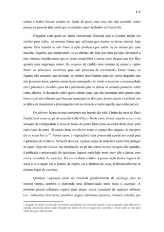 110
cabras e bodes fossem criados no fundo de pasto, mas isso não tem ocorrido muito
porque as pessoas têm medo que os animais sejam roubados se ficarem lá.
Ninguém com quem eu tenha conversado discorda que o sistema antigo era
melhor para todos, da mesma forma que refletem que manter as terras abertas hoje
apenas faria sentido se esta fosse a ação praticada por todos ou ao menos por uma
maioria. Aqueles que mantiveram roças abertas até hoje por uma posição favorável a
este sistema, manifestaram que se veem compelidos a cercar, pois alegam que isso lhes
garante uma segurança maior. Os projetos de crédito para compra de arame e capim
foram os principais incentivos para este processo de cercamento. Deste modo, os
lugares não cercados que existem, se tornam insuficientes para dar conta daqueles que
não possuem terra; embora ainda sejam manejados de modo a respeitar a reciprocidade
entre parentes e vizinhos, pois há a permissão para se deixar os animais pastarem sobre
terras alheias. A descrição sobre quem seriam estes que não possuem terra aponta para
homens jovens solteiros que buscam emancipar-se dos pais; jovens casais e também não
se deixa de mencionar a preocupação com as crianças e todos aqueles que estão por vir.
Os abertos fazem-se mais presentes nas laterais do vale, à beira da serra do Saco
Fundo, bem como ao pé da serra do Velho Chico. Neste caso, dizem respeito a roças em
situação de contiguidade à área de fundo de pasto, bem como ao redor desta área, pelo
outro lado da serra. Há outras áreas em aberto como o espaço dos tanques, às margens
do rio e nas baixas95. Nestes casos, a vegetação é mais preservada e pode ser usada para
o pastoreio do criatório. Na beira dos rios, a preservação da mata tem como fim proteger
as águas. Seja nas baixas, nas imediações ao pé das serras ou nas margens das aguadas,
é realizada a preservação de quaisquer lugares onde haja mata mais alta e densa, com
maior variedade de espécies. Há um cuidado relativo à preservação destes lugares de
mata e se a opção for o plantio de capim, ou a abertura de roça, preferencialmente se
procura lugar de caatinga.
Qualquer vegetação pode ser chamada genericamente de caatinga, mas ao
mesmo tempo, também é elaborada uma diferenciação entre mata e caatinga. A
primeira possui cobertura vegetal mais densa, maior variedade de espécies arbóreas
(ex.: imbuzeiro, licurizeiro, jurubeba, angico, imburana, juazeiro, manacá, catuaba, pau
Lugares de declive acentuado no terreno, geralmente de solo mais úmido e com vegetação mais arbustiva e
variada. Muitas das baixas estão situadas nas beiras dos rios e lugares de cacimbas – locais onde se cava para
obter água por afloramento.
95

 