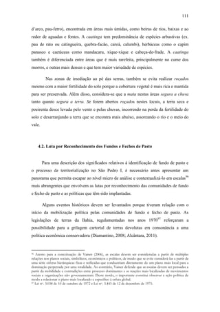 111
d‟arco, pau-ferro), encontrada em áreas mais úmidas, como beiras de rios, baixas e ao
redor de aguadas e fontes. A caatinga tem predominância de espécies arbustivas (ex.
pau de rato ou catingueira, quebra-facão, caroá, calumbi), herbáceas como o capim
panasco e cactáceas como mandacaru, xique-xique e cabeça-de-frade. A caatinga
também é diferenciada entre áreas que é mais rarefeita, principalmente no cume dos
morros, e outras mais densas e que tem maior variedade de espécies.
Nas zonas de imediação ao pé das serras, também se evita realizar roçados
mesmo com a maior fertilidade do solo porque a cobertura vegetal é mais rica e mantida
para ser preservada. Além disso, considera-se que a mata nestas áreas segura a chuva
tanto quanto segura a terra. Se forem abertos roçados nestes locais, a terra seca e
poeirenta desce levada pelo vento e pelas chuvas, incorrendo na perda da fertilidade do
solo e desarranjando a terra que se encontra mais abaixo, assoreando o rio e o meio do
vale.

4.2. Luta por Reconhecimento dos Fundos e Fechos de Pasto

Para uma descrição dos significados relativos à identificação de fundo de pasto e
o processo de territorialização no São Pedro I, é necessário antes apresentar um
panorama que permita escapar ao nível micro de análise e contextualizá-lo em escalas96
mais abrangentes que envolvem as lutas por reconhecimento das comunidades de fundo
e fecho de pasto e as políticas que têm sido implantadas.
Alguns eventos históricos devem ser levantados porque tiveram relação com o
início da mobilização política pelas comunidades de fundo e fecho de pasto. As
legislações de terras da Bahia, regulamentadas nos anos 197097 reforçaram a
possibilidade para a grilagem cartorial de terras devolutas em consonância a uma
política econômica conservadora (Diamantino, 2008; Alcântara, 2011).

Atento para a conceituação de Vainer (2006), as escalas devem ser consideradas a partir de múltiplas
relações nos planos sociais, simbólicos, econômicos e políticos, de modo que se evite considerá-las a partir de
uma série esferas hierárquicas fixas e reificadas que conduziriam diretamente de um plano mais local para a
dominação perpetrada por uma totalidade. Ao contrário, Vainer defende que as escalas devem ser pensadas a
partir da mobilidade e contradições entre processo dominantes e as reações mais localizadas de movimentos
sociais e organizações não governamentais. Deste modo, o importante constitui observar a ação política de
modo a relacionar o plano mais localizado e específico à esfera global.
97 Lei no. 3.038 de 10 de outubro de 1972 e Lei no. 3.445 de 12 de dezembro de 1975.
96

 