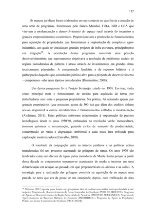 112
Os marcos jurídicos foram elaborados em um contexto no qual havia a atuação de
uma série de programas, fomentados pelo Banco Mundial, FIDA, BID e OEA que
visavam a modernização e desenvolvimento do espaço rural através do incentivo a
grandes empreendimentos econômicos. Proporcionavam a promoção de financiamentos
para aquisição de propriedades que fomentaram a implantação de complexos agroindustriais, aos quais se vinculavam grandes projetos de infra-estrutura, principalmente
em

irrigação98.

A

orientação

destes

programas

constituía

uma

posição

desenvolvimentista que supostamente objetivava a resolução de problemas sociais de
regiões consideradas de pobreza e atraso através de investimentos em grandes obras
tecnicamente planejadas. A concentração fundiária e de recursos hídricos e a
participação daqueles que constituíam público-alvo para a proposta de desenvolvimento
– camponeses - não eram tópicos considerados (Diamantino, 2008).
Um destes programas foi o Projeto Sertanejo, criado em 1976. Em tese, tinha
como principal meta o fornecimento de crédito para aquisição de terras por
trabalhadores sem terra e pequenos proprietários. Na prática, foi acionado apenas por
grandes proprietários (que possuíam acima de 500 ha) que além dos créditos tinham
acesso disponível a outros investimentos e financiamentos voltados à modernização
(Alcântara, 2011). Estas políticas estiveram relacionadas à implantação de pacotes
tecnológicos desde os anos 1950/60, embasados na revolução verde: monocultura,
insumos químicos e mecanização, gerando ciclos de aumento de produtividade,
concentração de renda e degradação ambiental a cada nova área enfocada para
exploração modernizadora (Carvalho, 2008).
O resultado da conjugação entre os marcos jurídicos e as políticas acima
mencionadas foi um processo acentuado de grilagens de terras. Os anos 1970 são
lembrados como um divisor de águas pelos moradores de Monte Santo porque a partir
desta década os cercamentos tornaram-se acentuados de modo a incorrer em uma
diferenciação em relação ao passado em que preponderavam os abertos e as soltas. A
estratégia para a realização das grilagens consistia na aquisição de ao menos uma
parcela de terra que era da posse de um camponês; depois, com retificação de área

Alcântara (2011) aponta quais foram estes programas além de realizar uma análise mais aprofundada a este
respeito: Programa de Desenvolvimento de Áreas Integradas do Nordeste (POLONORDESTE); Programa
de Apoio ao Desenvolvimento da Região Semi-Árida do Nordeste (PROJETO SERTANEJO); Programa de
Aproveitamento de Recursos Hídricos do Nordeste (PROHIDRO) e Programa de Apoio às Populações
Pobres das Zonas Canavieiras do Nordeste (PROCANOR)
98

 