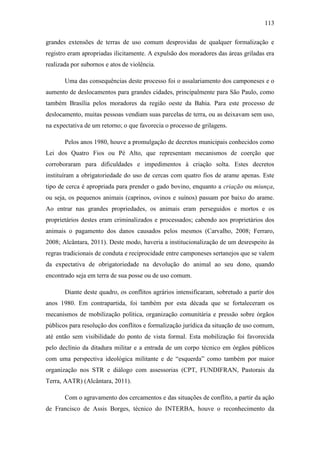 113
grandes extensões de terras de uso comum desprovidas de qualquer formalização e
registro eram apropriadas ilicitamente. A expulsão dos moradores das áreas griladas era
realizada por subornos e atos de violência.
Uma das consequências deste processo foi o assalariamento dos camponeses e o
aumento de deslocamentos para grandes cidades, principalmente para São Paulo, como
também Brasília pelos moradores da região oeste da Bahia. Para este processo de
deslocamento, muitas pessoas vendiam suas parcelas de terra, ou as deixavam sem uso,
na expectativa de um retorno; o que favorecia o processo de grilagens.
Pelos anos 1980, houve a promulgação de decretos municipais conhecidos como
Lei dos Quatro Fios ou Pé Alto, que representam mecanismos de coerção que
corroboraram para dificuldades e impedimentos à criação solta. Estes decretos
instituíram a obrigatoriedade do uso de cercas com quatro fios de arame apenas. Este
tipo de cerca é apropriada para prender o gado bovino, enquanto a criação ou miunça,
ou seja, os pequenos animais (caprinos, ovinos e suínos) passam por baixo do arame.
Ao entrar nas grandes propriedades, os animais eram perseguidos e mortos e os
proprietários destes eram criminalizados e processados; cabendo aos proprietários dos
animais o pagamento dos danos causados pelos mesmos (Carvalho, 2008; Ferraro,
2008; Alcântara, 2011). Deste modo, haveria a institucionalização de um desrespeito às
regras tradicionais de conduta e reciprocidade entre camponeses sertanejos que se valem
da expectativa de obrigatoriedade na devolução do animal ao seu dono, quando
encontrado seja em terra de sua posse ou de uso comum.
Diante deste quadro, os conflitos agrários intensificaram, sobretudo a partir dos
anos 1980. Em contrapartida, foi também por esta década que se fortaleceram os
mecanismos de mobilização política, organização comunitária e pressão sobre órgãos
públicos para resolução dos conflitos e formalização jurídica da situação de uso comum,
até então sem visibilidade do ponto de vista formal. Esta mobilização foi favorecida
pelo declínio da ditadura militar e a entrada de um corpo técnico em órgãos públicos
com uma perspectiva ideológica militante e de “esquerda” como também por maior
organização nos STR e diálogo com assessorias (CPT, FUNDIFRAN, Pastorais da
Terra, AATR) (Alcântara, 2011).
Com o agravamento dos cercamentos e das situações de conflito, a partir da ação
de Francisco de Assis Borges, técnico do INTERBA, houve o reconhecimento da

 