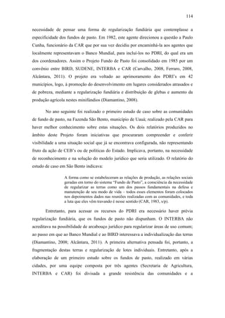114
necessidade de pensar uma forma de regularização fundiária que contemplasse a
especificidade dos fundos de pasto. Em 1982, este agente direcionou a questão a Paulo
Cunha, funcionário da CAR que por sua vez decidiu por encaminhá-la aos agentes que
localmente representavam o Banco Mundial, para incluí-los no PDRI, do qual era um
dos coordenadores. Assim o Projeto Fundo de Pasto foi consolidado em 1985 por um
convênio entre BIRD, SUDENE, INTERBA e CAR (Carvalho, 2008, Ferraro, 2008,
Alcântara, 2011). O projeto era voltado ao aprimoramento dos PDRI‟s em 42
municípios, logo, à promoção do desenvolvimento em lugares considerados atrasados e
de pobreza, mediante a regularização fundiária e distribuição de glebas e aumento da
produção agrícola nestes minifúndios (Diamantino, 2008).
No ano seguinte foi realizado o primeiro estudo de caso sobre as comunidades
de fundo de pasto, na Fazenda São Bento, município de Uauá; realizado pela CAR para
haver melhor conhecimento sobre estas situações. Os dois relatórios produzidos no
âmbito deste Projeto foram iniciativas que procuraram compreender e conferir
visibilidade a uma situação social que já se encontrava configurada, não representando
fruto da ação de CEB‟s ou de políticas do Estado. Implicava, portanto, na necessidade
de reconhecimento e na solução do modelo jurídico que seria utilizado. O relatório do
estudo de caso em São Bento indicava:
A forma como se estabeleceram as relações de produção, as relações sociais
geradas em torno do sistema “Fundo de Pasto”, a consciência da necessidade
de regularizar as terras como um dos passos fundamentais na defesa e
manutenção de seu modo de vida – todos esses elementos foram colocados
nos depoimentos dados nas reuniões realizadas com as comunidades, e toda
a luta que eles vêm travando é nesse sentido (CAR, 1983, s/p).

Entretanto, para acessar os recursos do PDRI era necessário haver prévia
regularização fundiária, que os fundos de pasto não dispunham. O INTERBA não
acreditava na possibilidade de arcabouço jurídico para regularizar áreas de uso comum;
ao passo em que ao Banco Mundial e ao BIRD interessava a individualização das terras
(Diamantino, 2008; Alcântara, 2011). A primeira alternativa pensada foi, portanto, a
fragmentação destas terras e regularização de lotes individuais. Entretanto, após a
elaboração de um primeiro estudo sobre os fundos de pasto, realizado em várias
cidades, por uma equipe composta por três agentes (Secretaria de Agricultura,
INTERBA e CAR) foi divisada a grande resistência das comunidades e a

 