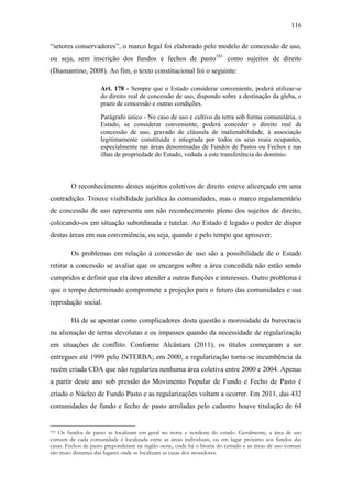 116
“setores conservadores”, o marco legal foi elaborado pelo modelo de concessão de uso,
ou seja, sem inscrição dos fundos e fechos de pasto101 como sujeitos de direito
(Diamantino, 2008). Ao fim, o texto constitucional foi o seguinte:
Art. 178 - Sempre que o Estado considerar conveniente, poderá utilizar-se
do direito real de concessão de uso, dispondo sobre a destinação da gleba, o
prazo de concessão e outras condições.
Parágrafo único - No caso de uso e cultivo da terra sob forma comunitária, o
Estado, se considerar conveniente, poderá conceder o direito real da
concessão de uso, gravado de cláusula de inalienabilidade, à associação
legitimamente constituída e integrada por todos os seus reais ocupantes,
especialmente nas áreas denominadas de Fundos de Pastos ou Fechos e nas
ilhas de propriedade do Estado, vedada a este transferência do domínio.

O reconhecimento destes sujeitos coletivos de direito esteve alicerçado em uma
contradição. Trouxe visibilidade jurídica às comunidades, mas o marco regulamentário
de concessão de uso representa um não reconhecimento pleno dos sujeitos de direito,
colocando-os em situação subordinada e tutelar. Ao Estado é legado o poder de dispor
destas áreas em sua conveniência, ou seja, quando e pelo tempo que aprouver.
Os problemas em relação à concessão de uso são a possibilidade de o Estado
retirar a concessão se avaliar que os encargos sobre a área concedida não estão sendo
cumpridos e definir que ela deve atender a outras funções e interesses. Outro problema é
que o tempo determinado compromete a projeção para o futuro das comunidades e sua
reprodução social.
Há de se apontar como complicadores desta questão a morosidade da burocracia
na alienação de terras devolutas e os impasses quando da necessidade de regularização
em situações de conflito. Conforme Alcântara (2011), os títulos começaram a ser
entregues até 1999 pelo INTERBA; em 2000, a regularização torna-se incumbência da
recém criada CDA que não regulariza nenhuma área coletiva entre 2000 e 2004. Apenas
a partir deste ano sob pressão do Movimento Popular de Fundo e Fecho de Pasto é
criado o Núcleo de Fundo Pasto e as regularizações voltam a ocorrer. Em 2011, das 432
comunidades de fundo e fecho de pasto arroladas pelo cadastro houve titulação de 64

Os fundos de pasto se localizam em geral no norte e nordeste do estado. Geralmente, a área de uso
comum de cada comunidade é localizada entre as áreas individuais, ou em lugar próximo aos fundos das
casas. Fechos de pasto preponderam na região oeste, onde há o bioma do cerrado e as áreas de uso comum
são muio distantes das lugares onde se localizam as casas dos moradores.
101

 