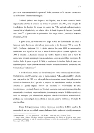 117
processos, mas com emissão de apenas 43 títulos, enquanto os 21 restantes encontramse imobilizados e não foram entregues.
O marco jurídico não chegara a ser seguido, pois as áreas coletivas foram
regularizadas através da emissão de títulos de domínio. Em 2007, uma situação de
transferência de domínio foi negada no parecer da PGE, realizado pela procuradora
Jussara Maria Salgado Lobo, em relação à área de fundo de pasto de Fazenda Queimada
dos Currais102. A justificativa da procuradora foi o artigo 178 da Constituição da Bahia
(Alcântara, 2011).
A partir disso, se inicia uma nova etapa na luta das comunidades de fundo e
fecho de pasto. Porém, no intervalo de tempo entre o fim dos anos 1980 e o ano de
2007. Conforme Alcântara (2011), desde meados dos anos 1990 as comunidades
começaram a se organizar em rede, a partir da formulação de centrais regionais. Em
2000 é fundada a Articulação Estadual de Fundo e Fecho de Pasto com o papel de
promover a interação entre as diversas associações e assim se consolida o movimento de
fundo e fecho de pasto. A partir de 2004, o movimento de fundo e fecho de pasto tem
representação na recém criada Comissão Nacional de desenvolvimento Sustentável das
Comunidades Tradicionais103.
A nível estadual, porém, não são reconhecidos como comunidades tradicionais.
Neste âmbito, em 2007, ocorre a ação já mencionada da PGE. Alcântara (2011) salienta
que esta posição da PGE vem alicerçada às reestruturações promovidas pelo governo
federal no âmbito do PAC que visa a inserção de investimentos maciços em infraestrutura de grande impacto abrindo um panorama de possibilidades de altos
investimentos e circulação financeira. No atual panorama, os principais antagonistas das
comunidades constituem empreendimentos de mineração, geração de hidro-energia por
meio de barragens que acompanham pequenas centrais hidrelétricas; termoelétricas;
produção de biodiesel pela monocultura da cana-de-açúcar e centrais de produção de
energia eólica.
Diante deste panorama de políticas públicas, o impeditivo da PGE, a defesa da
concessão de uso e a morosidade na expedição dos títulos podem ser considerados como
Parecer no PA – 79/ 2007, processo da CDA 211.401-1 em 11/06/2007 (Alcântara, 2011).
Assim, passa a haver, em plano nacional o reconhecimento dos fundos e fechos de pasto como
comunidades tradicionais, no bojo da instituição do Decreto n o. 6.040 de fevereiro de 2007 e da ratificação da
Convenção 169 em 2002.
102
103

 