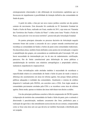 118
estrategicamente relacionados à não obliteração de investimentos capitalistas que se
favorecem do impedimento à possibilidade de titulação definitiva das comunidades de
fundo de pasto.
A partir de então, a luta por um novo marco jurídico constitui um dos pontos
centrais do movimento. Esta discussão foi conduzida no IV Seminário Estadual de
Fundo e Fecho de Pasto, realizado em Uauá, outubro de 2011, cujo tema era “Garantia
dos Territórios dos Fundos e Fechos de Pasto” e tinha como lema “Fundo e Fecho de
Pasto, nosso jeito de viver em nosso território”, promovido pela Articulação Estadual.
Os pontos principais elencados no processo decisório da Articulação naquele
momento foram não aceitar a concessão de uso e propor emenda constitucional que
reconheça as comunidades de fundos e fechos de pasto como comunidades tradicionais.
Em decorrência disso, também foram definidos como pontos de reivindicação o respeito
à autodefinição dos grupos, em consonância ao estabelecido pela Convenção 169, sem
haver necessidade da intermediação por via de atos de cadastramento, certificação,
pareceres; fim do limite constitucional para delimitação de terras públicas e
autodelimitação do território sem relatórios antropológicos e propriedade coletiva,
inalienável, impenhorável e imprescritível.
Estas reivindicações estão atreladas também à necessidade de reconhecer a
especificidade relativa às comunidades de fundo e fecho de pasto de modo a marcar a
diferença dos assentamentos em áreas de reforma agrária. Isto porque faltam políticas
públicas adequadas à realidade das comunidades. Atualmente o sistema de créditos
disponível é realizado pelo INCRA, em convênio com a CDA. Este órgão atende as
comunidades previamente arroladas pela CDA e as reconhece como área de reforma
agrária. Deste modo, apenas os titulares das áreas individuais tem direito a crédito.
Um dos principais problemas constitui a falta de compreensão do INCRA quanto
à disposição do território das comunidades de fundo e fecho de pasto, pois o estímulo é
direcionado à parcelarização, mediante cercamento dos lotes; preferência para a
realização de agrovilas e não entendimento acerca da área de uso comum, compreendida
como se fosse uma área sem uso que deveria ser também fracionada e distribuída para
ser ocupada.

 
