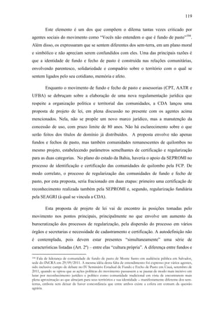 119
Este elemento é um dos que compõem o dilema tantas vezes criticado por
agentes sociais do movimento como “Vocês não entendem o que é fundo de pasto”104.
Além disso, os expressaram que se sentem diferentes dos sem-terra, em um plano moral
e simbólico e não apreciam serem confundidos com eles. Uma das principais razões é
que a identidade de fundo e fecho de pasto é construída nas relações comunitárias,
envolvendo parentesco, solidariedade e compadrio sobre o território com o qual se
sentem ligados pelo seu cotidiano, memória e afeto.
Enquanto o movimento de fundo e fecho de pasto e assessorias (CPT, AATR e
UFBA) se debruçam sobre a elaboração de uma nova regulamentação jurídica que
respeite a organização política e territorial das comunidades, a CDA lançou uma
proposta de projeto de lei, em plena discussão no presente com os agentes acima
mencionados. Nela, não se propõe um novo marco jurídico, mas a manutenção da
concessão de uso, com prazo limite de 80 anos. Não há esclarecimento sobre o que
serão feitos dos títulos de domínio já distribuídos. A proposta envolve não apenas
fundos e fechos de pasto, mas também comunidades remanescentes de quilombos no
mesmo projeto, estabelecendo parâmetros semelhantes de certificação e regularização
para as duas categorias. No plano do estado da Bahia, haveria o apoio da SEPROMI no
processo de identificação e certificação das comunidades de quilombo pela FCP. De
modo correlato, o processo de regularização das comunidades de fundo e fecho de
pasto, por esta proposta, seria fracionado em duas etapas: primeiro uma certificação de
reconhecimento realizada também pela SEPROMI e, segundo, regularização fundiária
pela SEAGRI (à qual se vincula a CDA).
Esta proposta de projeto de lei vai de encontro às posições tomadas pelo
movimento nos pontos principais, principalmente no que envolve um aumento da
burocratização dos processos de regularização, pela dispersão do processo em vários
órgãos e secretarias e necessidade de cadastramento e certificação. A autodefinição não
é contemplada, pois devem estar presentes “simultaneamente” uma série de
características listadas (Art. 2º) – entre elas “cultura própria”. A diferença entre fundos e
Fala de liderança de comunidade de fundo de pasto de Monte Santo em audiência pública em Salvador,
sede do INCRA em 29/09/2011. A mesma idéia desta falta de entendimento foi expresso por vários agentes,
sido inclusive campo de debate no IV Seminário Estadual de Fundo e Fecho de Pasto em Uauá, setembro de
2011, quando se optou que as ações políticas do movimento passassem a se pautar de modo mais incisivo em
lutar por reconhecimento jurídico e político como comunidade tradicional em vista de encontrarem mais
plena aproximação ao que almejam para seus territórios e sua identidade – manifestamente diferente dos semterras, embora sem deixar de haver concordância que entre ambos existe a esfera em comum da questão
agrária.
104

 
