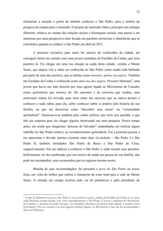 12
chamaram a atenção a ponto de intentar conhecer o São Pedro, para o âmbito da
pesquisa de campo para o mestrado. O projeto de mestrado tinha a princípio um enfoque
diferente, relativo no campo das relações raciais e hierarquias sociais, mas passei a me
interessar por uma perspectiva mais focada em questões territoriais e identitárias que se
consolidou quando eu conheci o São Pedro em abril de 2011.
A primeira iniciativa para tanto foi através de conhecidos da cidade, até
conseguir entrar em contato com uma jovem moradora de Euclides da Cunha, que teria
parentes lá. Fui chegar em uma rua situada na saída desta cidade, vizinha a Monte
Santo, que depois vim a saber ser conhecida no São Pedro como sendo toda habitada
por parte de uma das famílias, que se define como morenos, pretos ou negros. Também
em Euclides da Cunha é conhecida como uma rua dos negros. Procurei Damiana3, uma
jovem que havia me sido descrita por uma agente ligada ao Movimento de Canudos
como quilombola que morava ali. Do encontro e da conversa que rendeu, uma
motivação mútua foi avivada, para mim sobre um universo que eu estava prestes a
conhecer e nada sabia; para ela, sobre conhecer sobre si própria pela história de sua
família, no que ela descreveu como “descobrir suas raízes” na “comunidade
quilombola”. Interessava-se também pelo cunho político que teria esta questão, e que
não era surpresa para ela chegar alguém interessado em uma pesquisa. Pouco tempo
antes, ela soube que chegariam “pessoas de Salvador” empenhadas em realizar algum
trabalho no São Pedro relativo ao reconhecimento quilombola. Foi a primeira pessoa a
me apresentar a divisão interna existente entre duas localidades - São Pedro I e São
Pedro II, também intitulados São Pedro de Baixo e São Pedro de Cima,
respectivamente. Ela me indicou a conhecer o São Pedro I, onde moram seus parentes.
Infelizmente, no dia combinado, por um motivo de saúde em pessoa de sua família, não
pode me acompanhar, mas recomendou que eu seguisse mesmo assim.
Munida de suas recomendações, fui procurar o povo do São Pedro na sextafeira, em volta do ônibus que realiza o transporte da zona rural para a sede de Monte
Santo. A entrada em campo ocorreu pela via do parentesco e pelo presidente da

A mãe de Damiana nasceu no São Pedro I, mas mudou-se para a cidade de Euclides da Cunha ao se casar,
onde Damiana sempre residiu, mas visita esporadicamente o São Pedro. É jovem e militante do Movimento
de Canudos, e próxima de padre Enoque, seu fundador (abordarei um pouco mais adiante a respeito nesta
Introdução). Por um contato com dois agentes também ligados ao Movimento é que me fui recomendada a
falar com Damiana.
3

 